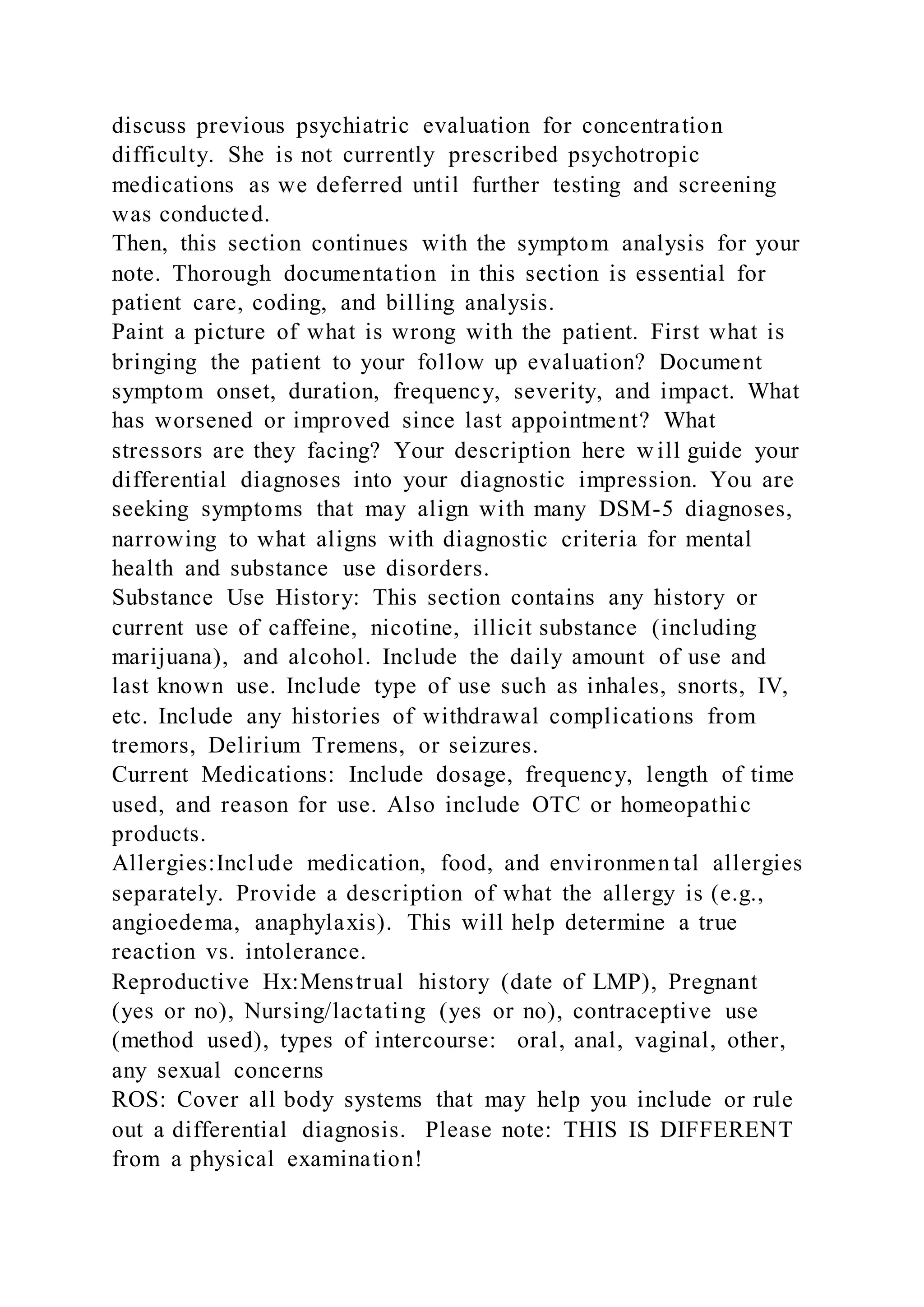 discuss previous psychiatric evaluation for concentration
difficulty. She is not currently prescribed psychotropic
medications as we deferred until further testing and screening
was conducted.
Then, this section continues with the symptom analysis for your
note. Thorough documentation in this section is essential for
patient care, coding, and billing analysis.
Paint a picture of what is wrong with the patient. First what is
bringing the patient to your follow up evaluation? Document
symptom onset, duration, frequency, severity, and impact. What
has worsened or improved since last appointment? What
stressors are they facing? Your description here w ill guide your
differential diagnoses into your diagnostic impression. You are
seeking symptoms that may align with many DSM-5 diagnoses,
narrowing to what aligns with diagnostic criteria for mental
health and substance use disorders.
Substance Use History: This section contains any history or
current use of caffeine, nicotine, illicit substance (including
marijuana), and alcohol. Include the daily amount of use and
last known use. Include type of use such as inhales, snorts, IV,
etc. Include any histories of withdrawal complications from
tremors, Delirium Tremens, or seizures.
Current Medications: Include dosage, frequency, length of time
used, and reason for use. Also include OTC or homeopathic
products.
Allergies:Include medication, food, and environmen tal allergies
separately. Provide a description of what the allergy is (e.g.,
angioedema, anaphylaxis). This will help determine a true
reaction vs. intolerance.
Reproductive Hx:Menstrual history (date of LMP), Pregnant
(yes or no), Nursing/lactating (yes or no), contraceptive use
(method used), types of intercourse: oral, anal, vaginal, other,
any sexual concerns
ROS: Cover all body systems that may help you include or rule
out a differential diagnosis. Please note: THIS IS DIFFERENT
from a physical examination!
 