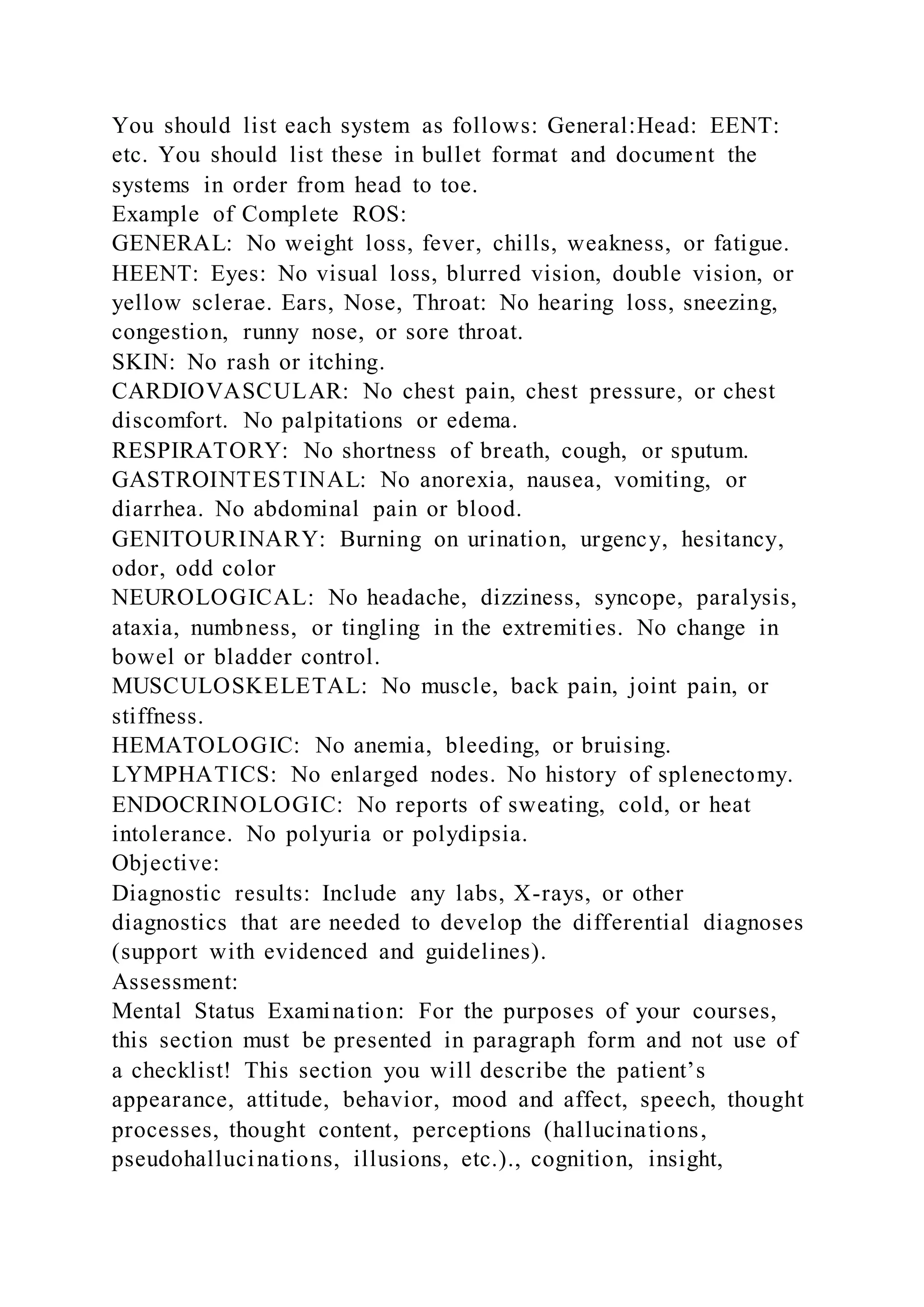 You should list each system as follows: General:Head: EENT:
etc. You should list these in bullet format and document the
systems in order from head to toe.
Example of Complete ROS:
GENERAL: No weight loss, fever, chills, weakness, or fatigue.
HEENT: Eyes: No visual loss, blurred vision, double vision, or
yellow sclerae. Ears, Nose, Throat: No hearing loss, sneezing,
congestion, runny nose, or sore throat.
SKIN: No rash or itching.
CARDIOVASCULAR: No chest pain, chest pressure, or chest
discomfort. No palpitations or edema.
RESPIRATORY: No shortness of breath, cough, or sputum.
GASTROINTESTINAL: No anorexia, nausea, vomiting, or
diarrhea. No abdominal pain or blood.
GENITOURINARY: Burning on urination, urgency, hesitancy,
odor, odd color
NEUROLOGICAL: No headache, dizziness, syncope, paralysis,
ataxia, numbness, or tingling in the extremities. No change in
bowel or bladder control.
MUSCULOSKELETAL: No muscle, back pain, joint pain, or
stiffness.
HEMATOLOGIC: No anemia, bleeding, or bruising.
LYMPHATICS: No enlarged nodes. No history of splenectomy.
ENDOCRINOLOGIC: No reports of sweating, cold, or heat
intolerance. No polyuria or polydipsia.
Objective:
Diagnostic results: Include any labs, X-rays, or other
diagnostics that are needed to develop the differential diagnoses
(support with evidenced and guidelines).
Assessment:
Mental Status Examination: For the purposes of your courses,
this section must be presented in paragraph form and not use of
a checklist! This section you will describe the patient’s
appearance, attitude, behavior, mood and affect, speech, thought
processes, thought content, perceptions (hallucinations,
pseudohallucinations, illusions, etc.)., cognition, insight,
 
