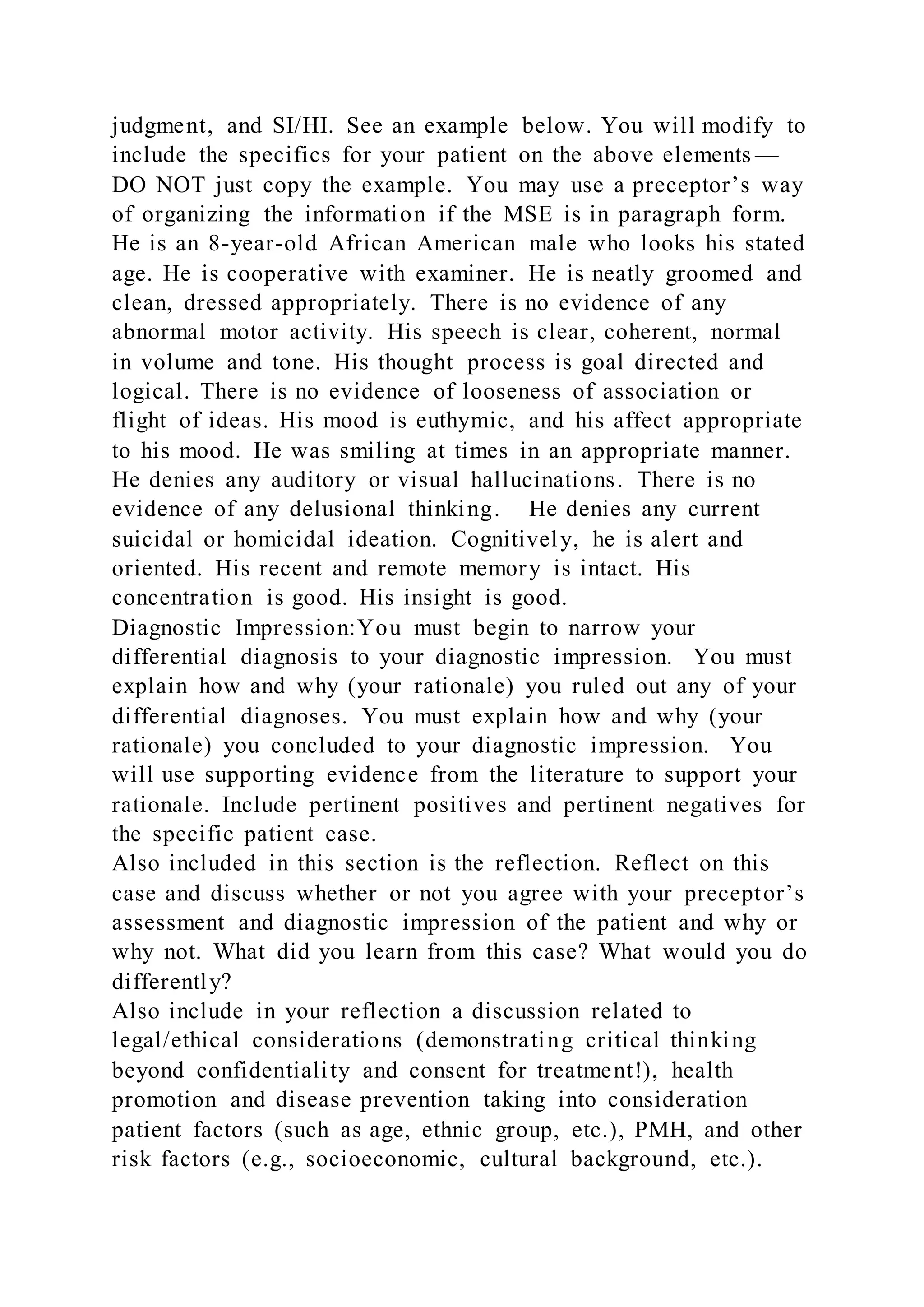 judgment, and SI/HI. See an example below. You will modify to
include the specifics for your patient on the above elements —
DO NOT just copy the example. You may use a preceptor’s way
of organizing the information if the MSE is in paragraph form.
He is an 8-year-old African American male who looks his stated
age. He is cooperative with examiner. He is neatly groomed and
clean, dressed appropriately. There is no evidence of any
abnormal motor activity. His speech is clear, coherent, normal
in volume and tone. His thought process is goal directed and
logical. There is no evidence of looseness of association or
flight of ideas. His mood is euthymic, and his affect appropriate
to his mood. He was smiling at times in an appropriate manner.
He denies any auditory or visual hallucinations. There is no
evidence of any delusional thinking. He denies any current
suicidal or homicidal ideation. Cognitively, he is alert and
oriented. His recent and remote memory is intact. His
concentration is good. His insight is good.
Diagnostic Impression:You must begin to narrow your
differential diagnosis to your diagnostic impression. You must
explain how and why (your rationale) you ruled out any of your
differential diagnoses. You must explain how and why (your
rationale) you concluded to your diagnostic impression. You
will use supporting evidence from the literature to support your
rationale. Include pertinent positives and pertinent negatives for
the specific patient case.
Also included in this section is the reflection. Reflect on this
case and discuss whether or not you agree with your preceptor’s
assessment and diagnostic impression of the patient and why or
why not. What did you learn from this case? What would you do
differently?
Also include in your reflection a discussion related to
legal/ethical considerations (demonstrating critical thinking
beyond confidentiality and consent for treatment!), health
promotion and disease prevention taking into consideration
patient factors (such as age, ethnic group, etc.), PMH, and other
risk factors (e.g., socioeconomic, cultural background, etc.).
 