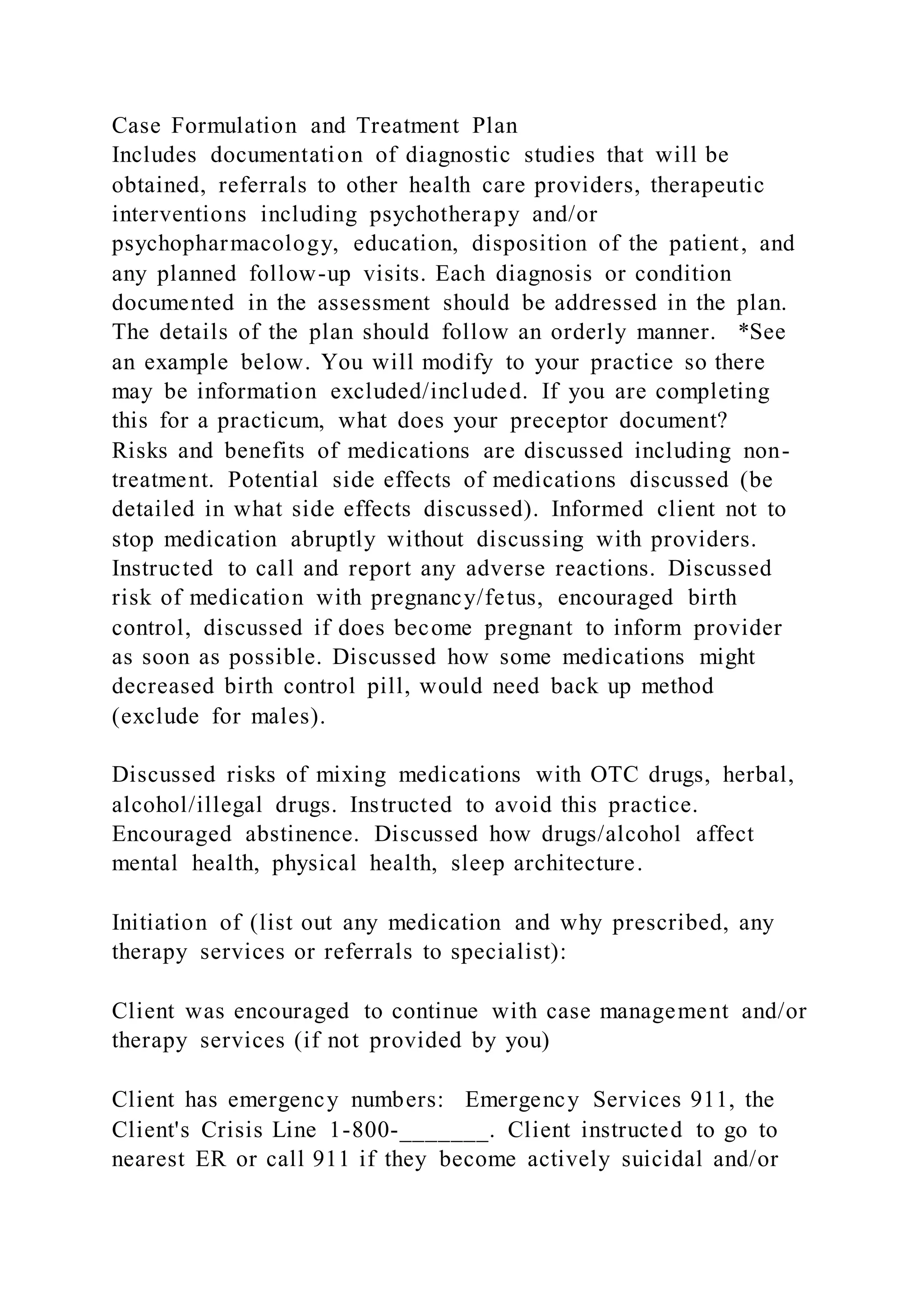 Case Formulation and Treatment Plan
Includes documentation of diagnostic studies that will be
obtained, referrals to other health care providers, therapeutic
interventions including psychotherapy and/or
psychopharmacology, education, disposition of the patient, and
any planned follow-up visits. Each diagnosis or condition
documented in the assessment should be addressed in the plan.
The details of the plan should follow an orderly manner. *See
an example below. You will modify to your practice so there
may be information excluded/included. If you are completing
this for a practicum, what does your preceptor document?
Risks and benefits of medications are discussed including non-
treatment. Potential side effects of medications discussed (be
detailed in what side effects discussed). Informed client not to
stop medication abruptly without discussing with providers.
Instructed to call and report any adverse reactions. Discussed
risk of medication with pregnancy/fetus, encouraged birth
control, discussed if does become pregnant to inform provider
as soon as possible. Discussed how some medications might
decreased birth control pill, would need back up method
(exclude for males).
Discussed risks of mixing medications with OTC drugs, herbal,
alcohol/illegal drugs. Instructed to avoid this practice.
Encouraged abstinence. Discussed how drugs/alcohol affect
mental health, physical health, sleep architecture.
Initiation of (list out any medication and why prescribed, any
therapy services or referrals to specialist):
Client was encouraged to continue with case management and/or
therapy services (if not provided by you)
Client has emergency numbers: Emergency Services 911, the
Client's Crisis Line 1-800-_______. Client instructed to go to
nearest ER or call 911 if they become actively suicidal and/or
 