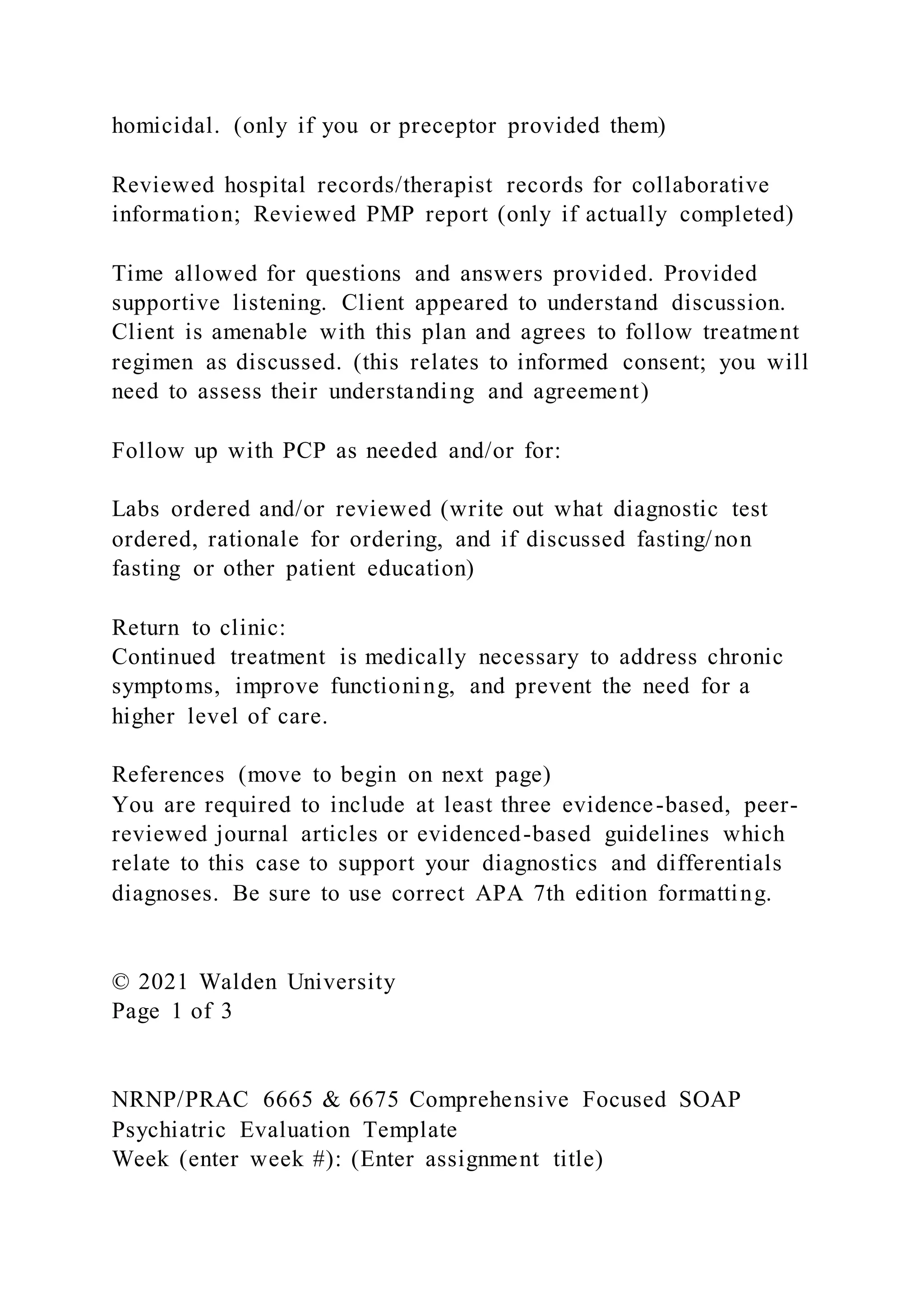 homicidal. (only if you or preceptor provided them)
Reviewed hospital records/therapist records for collaborative
information; Reviewed PMP report (only if actually completed)
Time allowed for questions and answers provided. Provided
supportive listening. Client appeared to understand discussion.
Client is amenable with this plan and agrees to follow treatment
regimen as discussed. (this relates to informed consent; you will
need to assess their understanding and agreement)
Follow up with PCP as needed and/or for:
Labs ordered and/or reviewed (write out what diagnostic test
ordered, rationale for ordering, and if discussed fasting/non
fasting or other patient education)
Return to clinic:
Continued treatment is medically necessary to address chronic
symptoms, improve functioning, and prevent the need for a
higher level of care.
References (move to begin on next page)
You are required to include at least three evidence-based, peer-
reviewed journal articles or evidenced-based guidelines which
relate to this case to support your diagnostics and differentials
diagnoses. Be sure to use correct APA 7th edition formatting.
© 2021 Walden University
Page 1 of 3
NRNP/PRAC 6665 & 6675 Comprehensive Focused SOAP
Psychiatric Evaluation Template
Week (enter week #): (Enter assignment title)
 