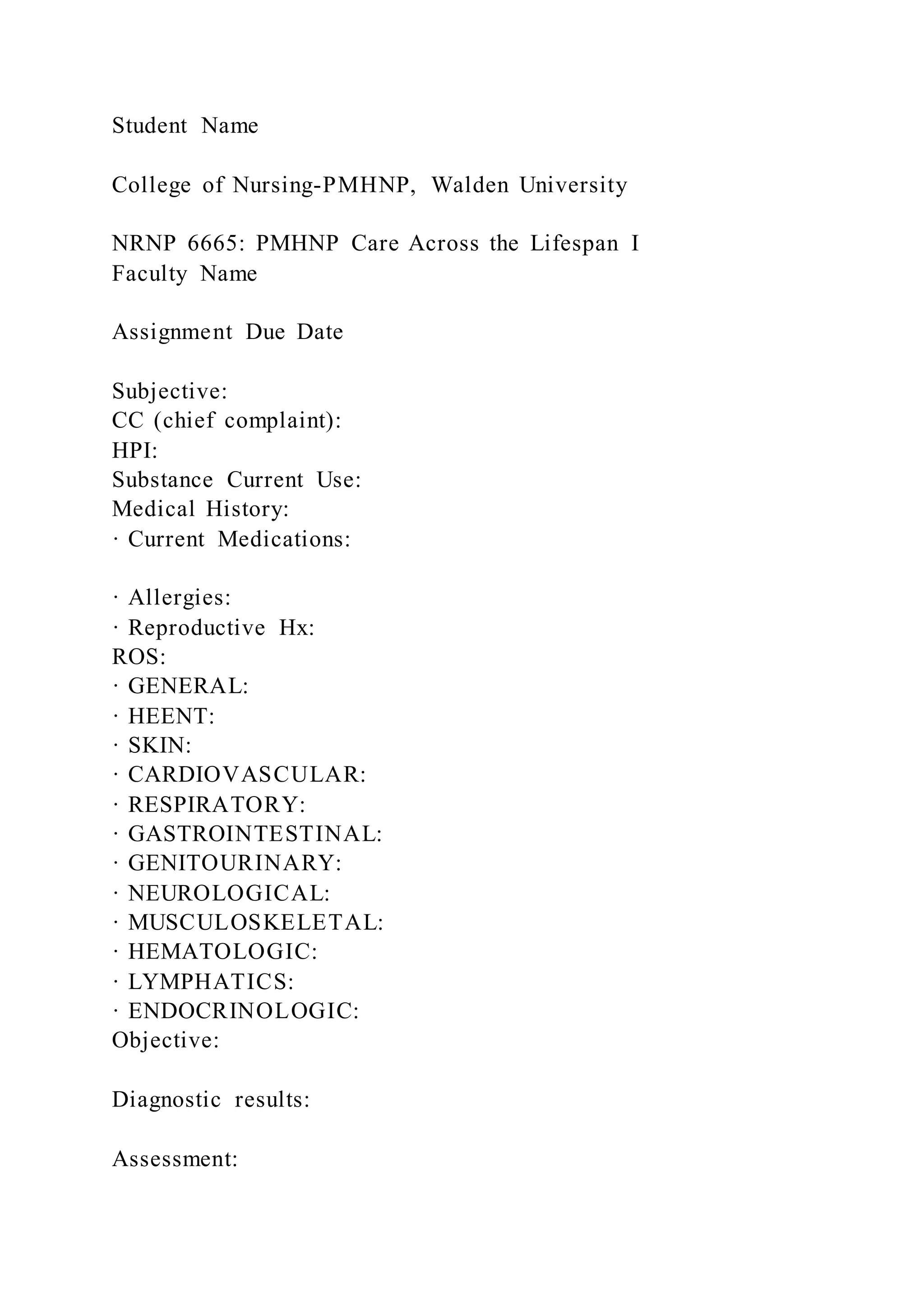 Student Name
College of Nursing-PMHNP, Walden University
NRNP 6665: PMHNP Care Across the Lifespan I
Faculty Name
Assignment Due Date
Subjective:
CC (chief complaint):
HPI:
Substance Current Use:
Medical History:
· Current Medications:
· Allergies:
· Reproductive Hx:
ROS:
· GENERAL:
· HEENT:
· SKIN:
· CARDIOVASCULAR:
· RESPIRATORY:
· GASTROINTESTINAL:
· GENITOURINARY:
· NEUROLOGICAL:
· MUSCULOSKELETAL:
· HEMATOLOGIC:
· LYMPHATICS:
· ENDOCRINOLOGIC:
Objective:
Diagnostic results:
Assessment:
 