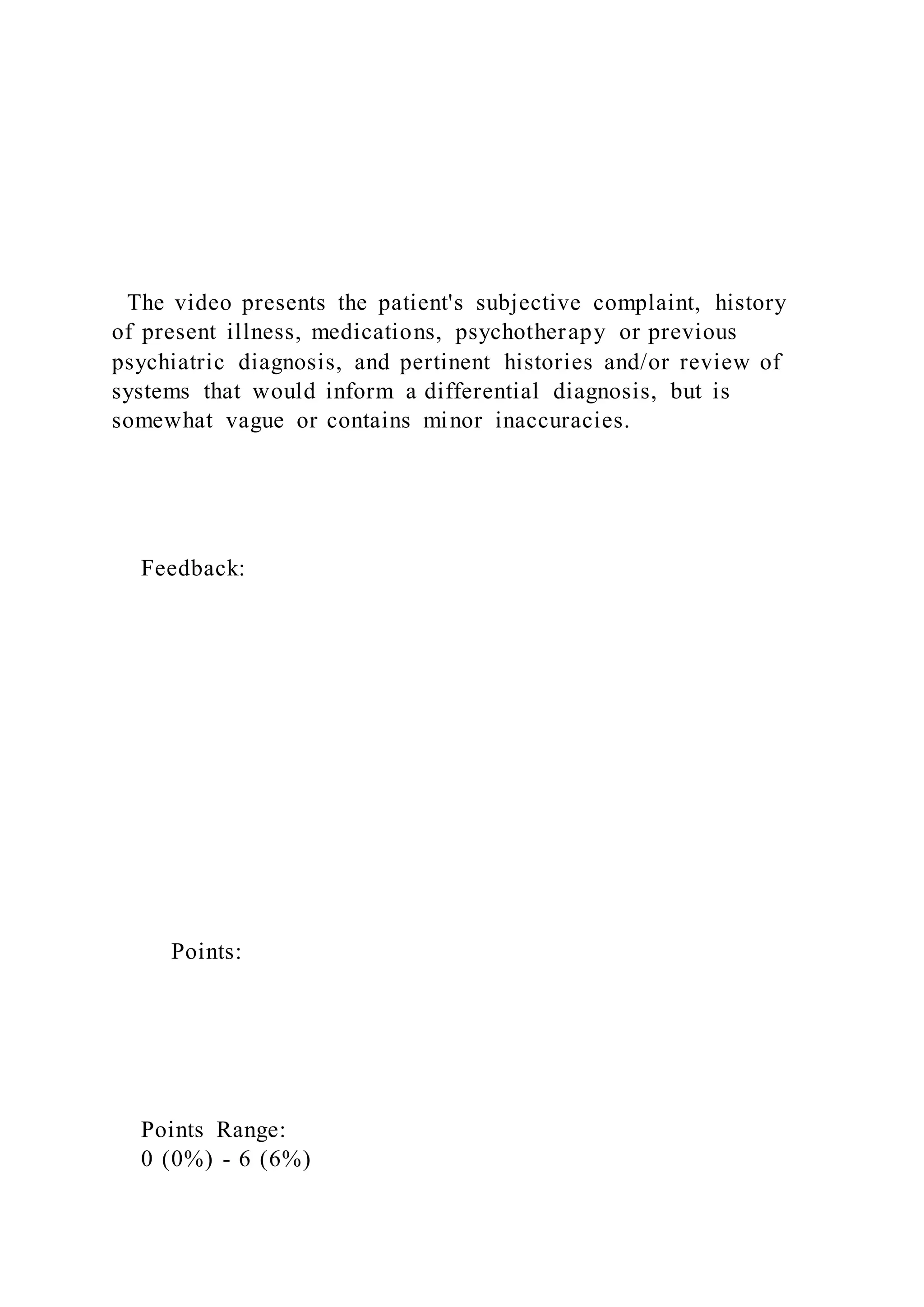 The video presents the patient's subjective complaint, history
of present illness, medications, psychotherapy or previous
psychiatric diagnosis, and pertinent histories and/or review of
systems that would inform a differential diagnosis, but is
somewhat vague or contains minor inaccuracies.
Feedback:
Points:
Points Range:
0 (0%) - 6 (6%)
 