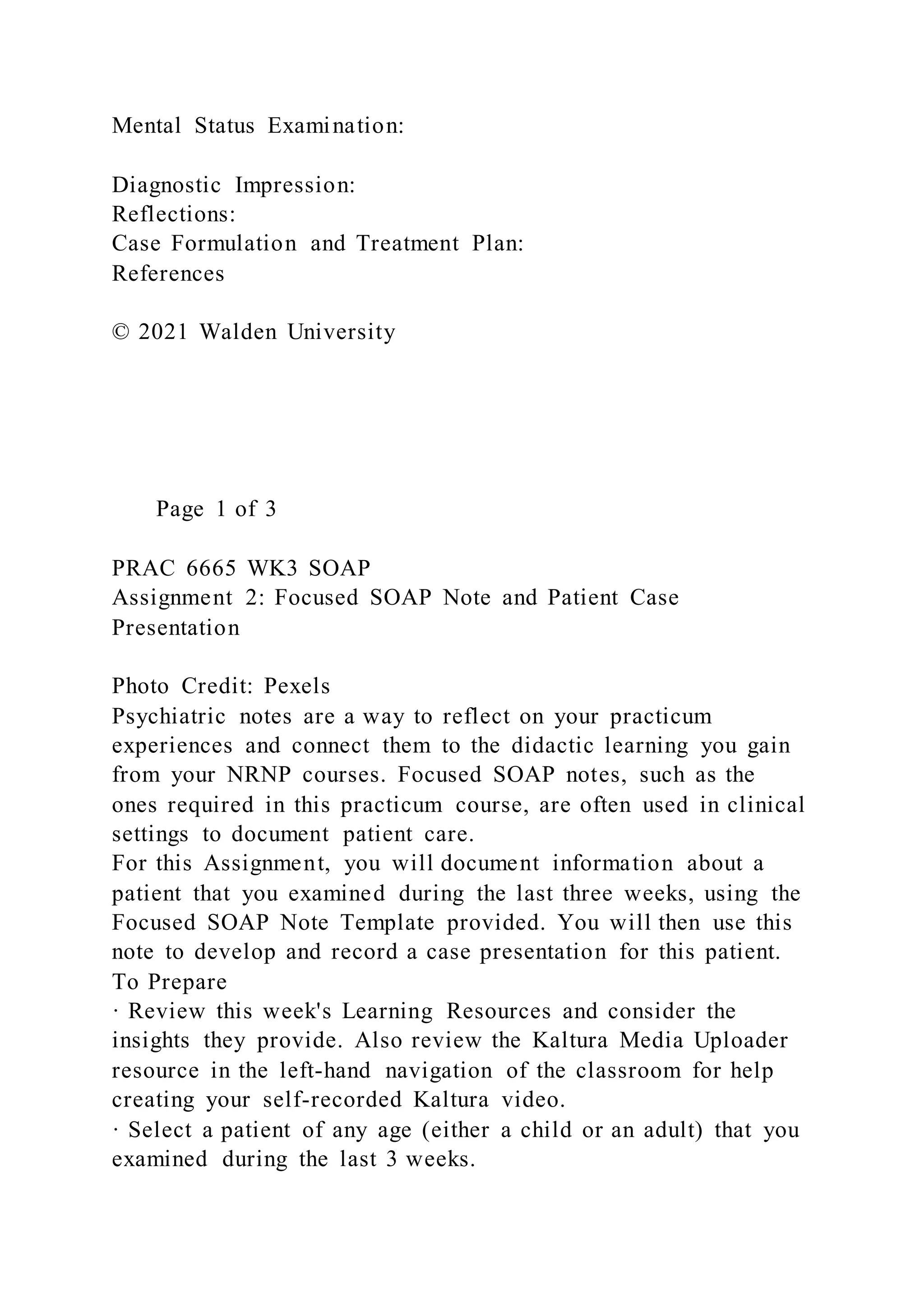 Mental Status Examination:
Diagnostic Impression:
Reflections:
Case Formulation and Treatment Plan:
References
© 2021 Walden University
Page 1 of 3
PRAC 6665 WK3 SOAP
Assignment 2: Focused SOAP Note and Patient Case
Presentation
Photo Credit: Pexels
Psychiatric notes are a way to reflect on your practicum
experiences and connect them to the didactic learning you gain
from your NRNP courses. Focused SOAP notes, such as the
ones required in this practicum course, are often used in clinical
settings to document patient care.
For this Assignment, you will document information about a
patient that you examined during the last three weeks, using the
Focused SOAP Note Template provided. You will then use this
note to develop and record a case presentation for this patient.
To Prepare
· Review this week's Learning Resources and consider the
insights they provide. Also review the Kaltura Media Uploader
resource in the left-hand navigation of the classroom for help
creating your self-recorded Kaltura video.
· Select a patient of any age (either a child or an adult) that you
examined during the last 3 weeks.
 
