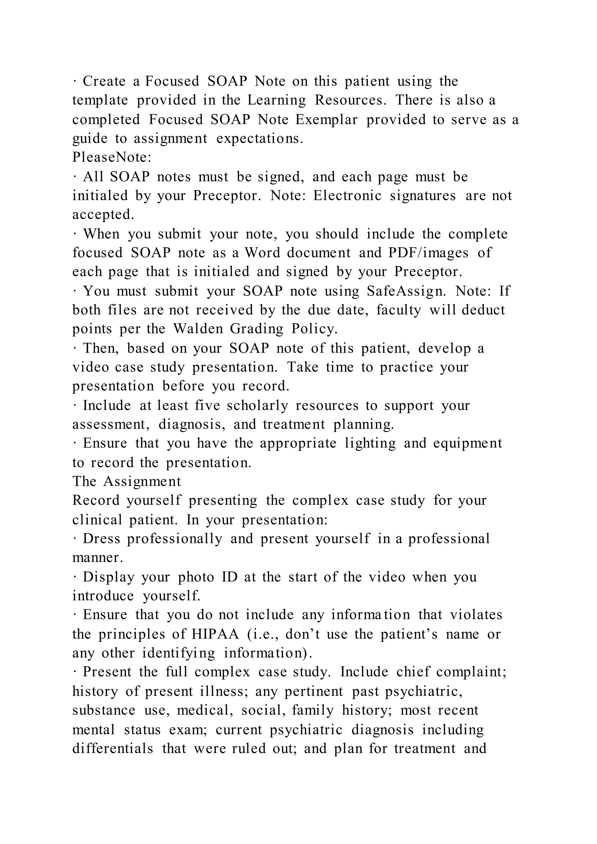 · Create a Focused SOAP Note on this patient using the
template provided in the Learning Resources. There is also a
completed Focused SOAP Note Exemplar provided to serve as a
guide to assignment expectations.
PleaseNote:
· All SOAP notes must be signed, and each page must be
initialed by your Preceptor. Note: Electronic signatures are not
accepted.
· When you submit your note, you should include the complete
focused SOAP note as a Word document and PDF/images of
each page that is initialed and signed by your Preceptor.
· You must submit your SOAP note using SafeAssign. Note: If
both files are not received by the due date, faculty will deduct
points per the Walden Grading Policy.
· Then, based on your SOAP note of this patient, develop a
video case study presentation. Take time to practice your
presentation before you record.
· Include at least five scholarly resources to support your
assessment, diagnosis, and treatment planning.
· Ensure that you have the appropriate lighting and equipment
to record the presentation.
The Assignment
Record yourself presenting the complex case study for your
clinical patient. In your presentation:
· Dress professionally and present yourself in a professional
manner.
· Display your photo ID at the start of the video when you
introduce yourself.
· Ensure that you do not include any informa tion that violates
the principles of HIPAA (i.e., don’t use the patient’s name or
any other identifying information).
· Present the full complex case study. Include chief complaint;
history of present illness; any pertinent past psychiatric,
substance use, medical, social, family history; most recent
mental status exam; current psychiatric diagnosis including
differentials that were ruled out; and plan for treatment and
 