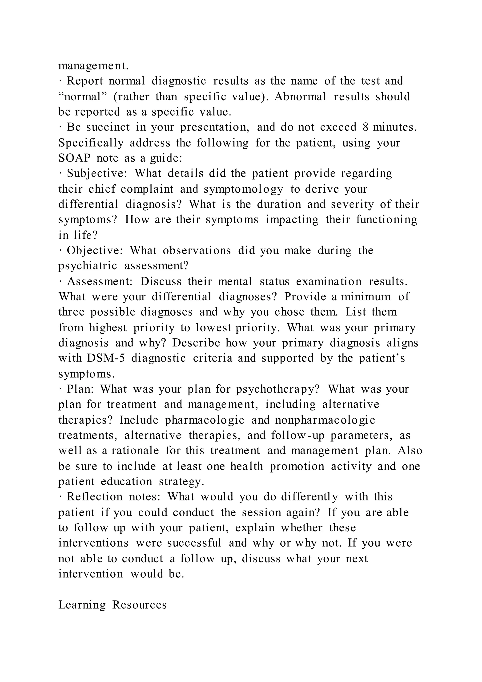 management.
· Report normal diagnostic results as the name of the test and
“normal” (rather than specific value). Abnormal results should
be reported as a specific value.
· Be succinct in your presentation, and do not exceed 8 minutes.
Specifically address the following for the patient, using your
SOAP note as a guide:
· Subjective: What details did the patient provide regarding
their chief complaint and symptomology to derive your
differential diagnosis? What is the duration and severity of their
symptoms? How are their symptoms impacting their functioning
in life?
· Objective: What observations did you make during the
psychiatric assessment?
· Assessment: Discuss their mental status examination results.
What were your differential diagnoses? Provide a minimum of
three possible diagnoses and why you chose them. List them
from highest priority to lowest priority. What was your primary
diagnosis and why? Describe how your primary diagnosis aligns
with DSM-5 diagnostic criteria and supported by the patient’s
symptoms.
· Plan: What was your plan for psychotherapy? What was your
plan for treatment and management, including alternative
therapies? Include pharmacologic and nonpharmacologic
treatments, alternative therapies, and follow-up parameters, as
well as a rationale for this treatment and management plan. Also
be sure to include at least one health promotion activity and one
patient education strategy.
· Reflection notes: What would you do differently with this
patient if you could conduct the session again? If you are able
to follow up with your patient, explain whether these
interventions were successful and why or why not. If you were
not able to conduct a follow up, discuss what your next
intervention would be.
Learning Resources
 