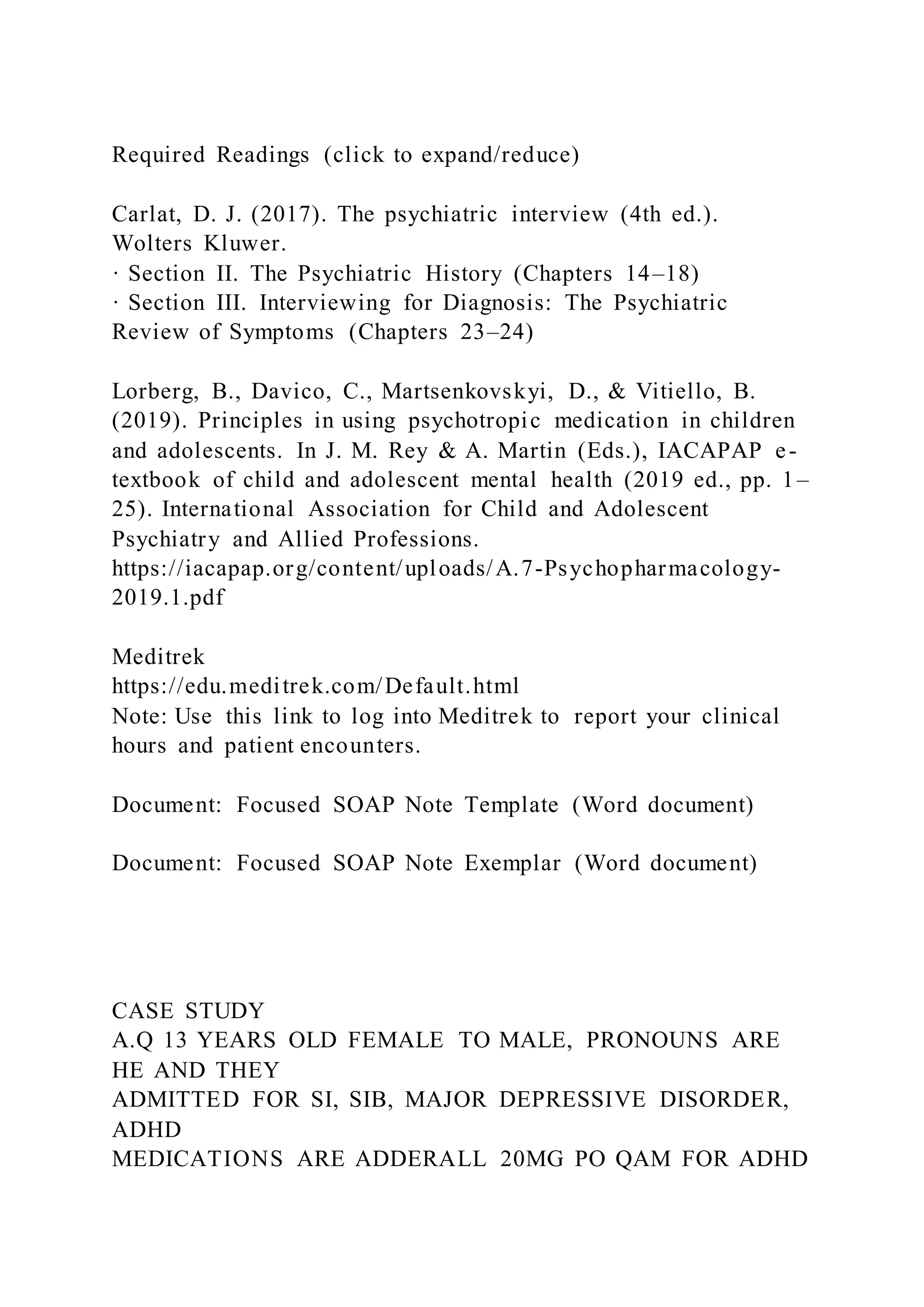 Required Readings (click to expand/reduce)
Carlat, D. J. (2017). The psychiatric interview (4th ed.).
Wolters Kluwer.
· Section II. The Psychiatric History (Chapters 14–18)
· Section III. Interviewing for Diagnosis: The Psychiatric
Review of Symptoms (Chapters 23–24)
Lorberg, B., Davico, C., Martsenkovskyi, D., & Vitiello, B.
(2019). Principles in using psychotropic medication in children
and adolescents. In J. M. Rey & A. Martin (Eds.), IACAPAP e-
textbook of child and adolescent mental health (2019 ed., pp. 1–
25). International Association for Child and Adolescent
Psychiatry and Allied Professions.
https://iacapap.org/content/uploads/A.7-Psychopharmacology-
2019.1.pdf
Meditrek
https://edu.meditrek.com/Default.html
Note: Use this link to log into Meditrek to report your clinical
hours and patient encounters.
Document: Focused SOAP Note Template (Word document)
Document: Focused SOAP Note Exemplar (Word document)
CASE STUDY
A.Q 13 YEARS OLD FEMALE TO MALE, PRONOUNS ARE
HE AND THEY
ADMITTED FOR SI, SIB, MAJOR DEPRESSIVE DISORDER,
ADHD
MEDICATIONS ARE ADDERALL 20MG PO QAM FOR ADHD
 