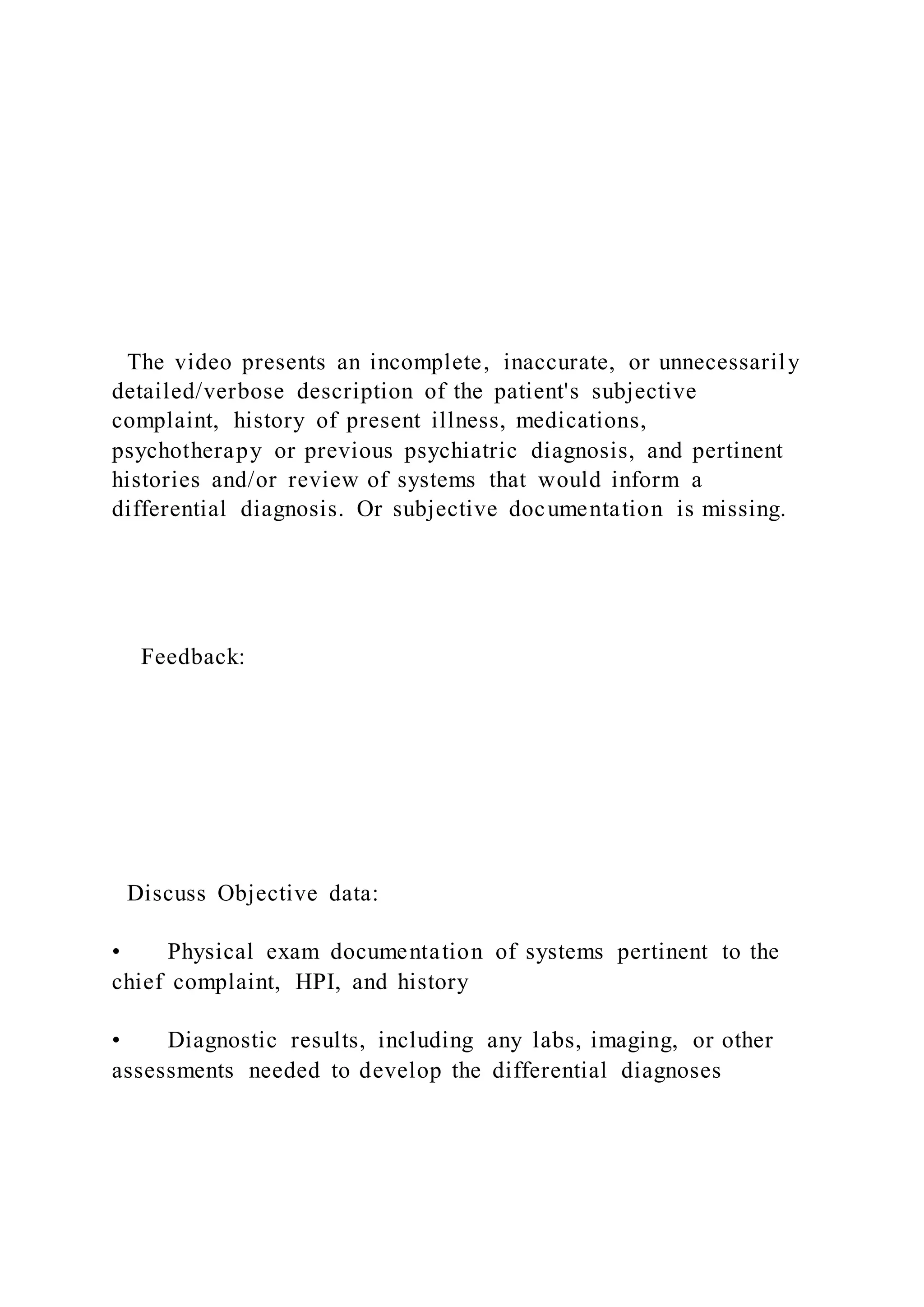 The video presents an incomplete, inaccurate, or unnecessarily
detailed/verbose description of the patient's subjective
complaint, history of present illness, medications,
psychotherapy or previous psychiatric diagnosis, and pertinent
histories and/or review of systems that would inform a
differential diagnosis. Or subjective documentation is missing.
Feedback:
Discuss Objective data:
• Physical exam documentation of systems pertinent to the
chief complaint, HPI, and history
• Diagnostic results, including any labs, imaging, or other
assessments needed to develop the differential diagnoses
 