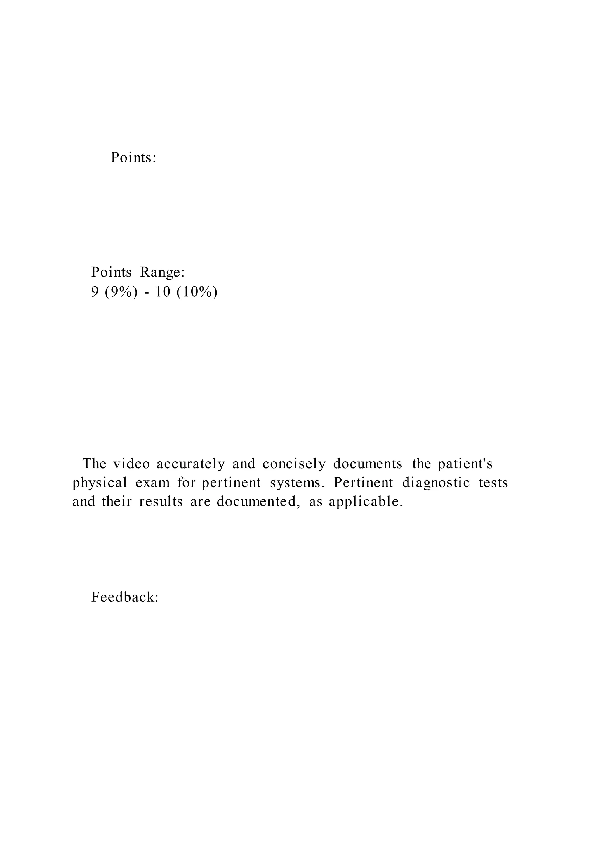 Points:
Points Range:
9 (9%) - 10 (10%)
The video accurately and concisely documents the patient's
physical exam for pertinent systems. Pertinent diagnostic tests
and their results are documented, as applicable.
Feedback:
 