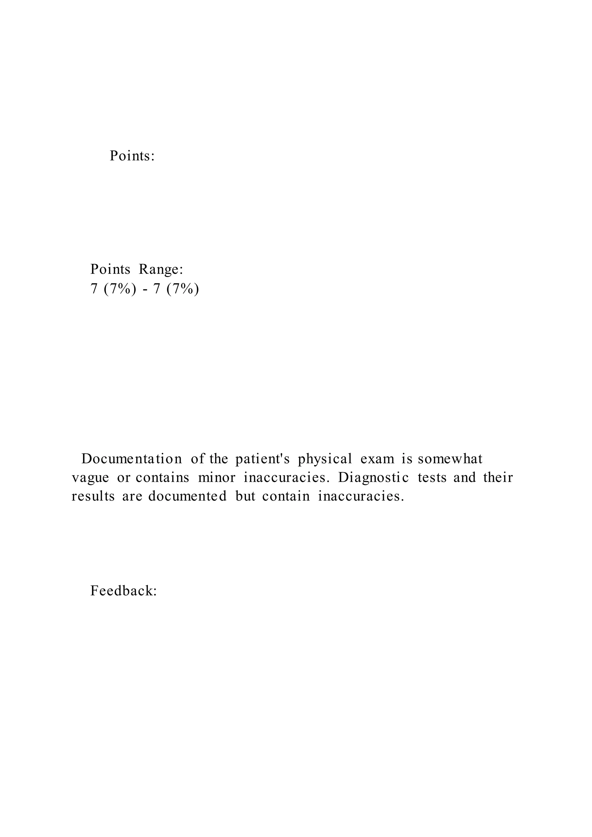 Points:
Points Range:
7 (7%) - 7 (7%)
Documentation of the patient's physical exam is somewhat
vague or contains minor inaccuracies. Diagnostic tests and their
results are documented but contain inaccuracies.
Feedback:
 