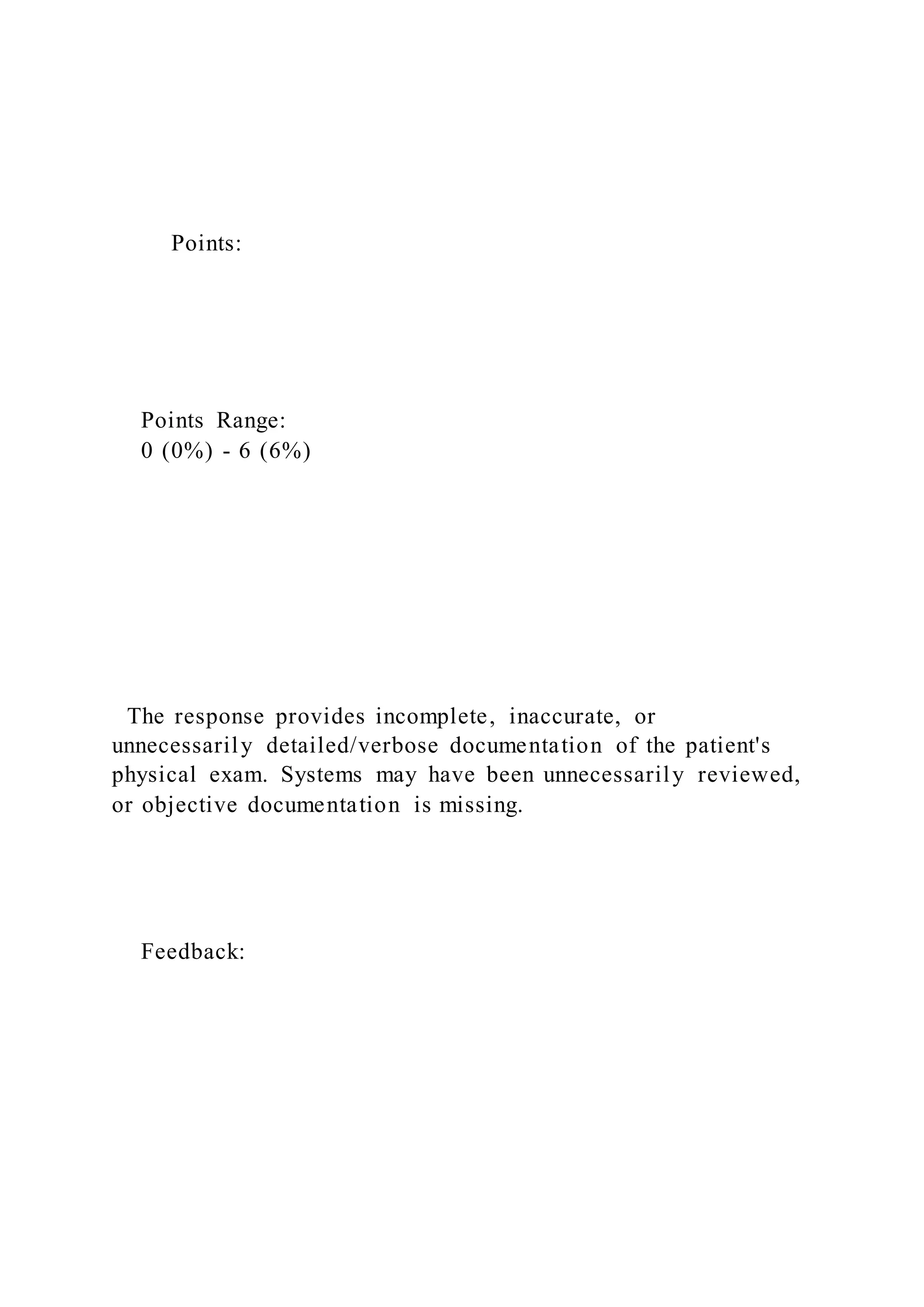 Points:
Points Range:
0 (0%) - 6 (6%)
The response provides incomplete, inaccurate, or
unnecessarily detailed/verbose documentation of the patient's
physical exam. Systems may have been unnecessarily reviewed,
or objective documentation is missing.
Feedback:
 