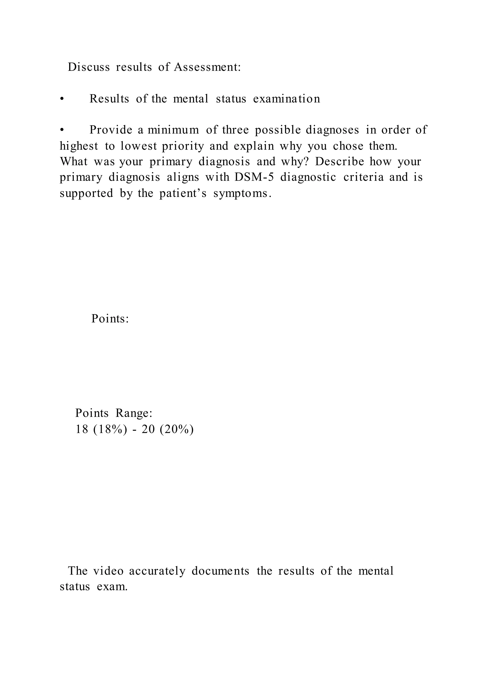 Discuss results of Assessment:
• Results of the mental status examination
• Provide a minimum of three possible diagnoses in order of
highest to lowest priority and explain why you chose them.
What was your primary diagnosis and why? Describe how your
primary diagnosis aligns with DSM-5 diagnostic criteria and is
supported by the patient’s symptoms.
Points:
Points Range:
18 (18%) - 20 (20%)
The video accurately documents the results of the mental
status exam.
 