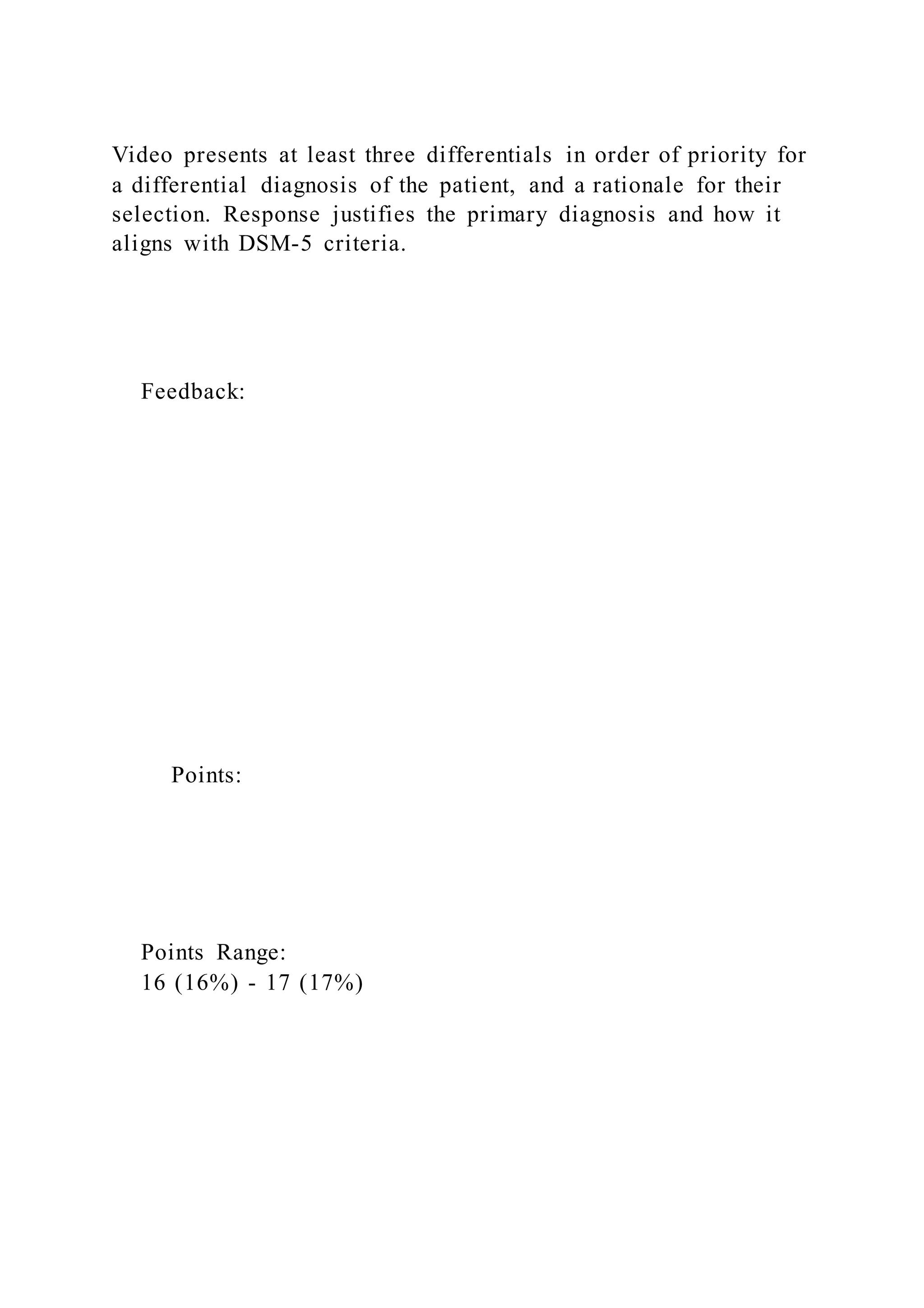 Video presents at least three differentials in order of priority for
a differential diagnosis of the patient, and a rationale for their
selection. Response justifies the primary diagnosis and how it
aligns with DSM-5 criteria.
Feedback:
Points:
Points Range:
16 (16%) - 17 (17%)
 