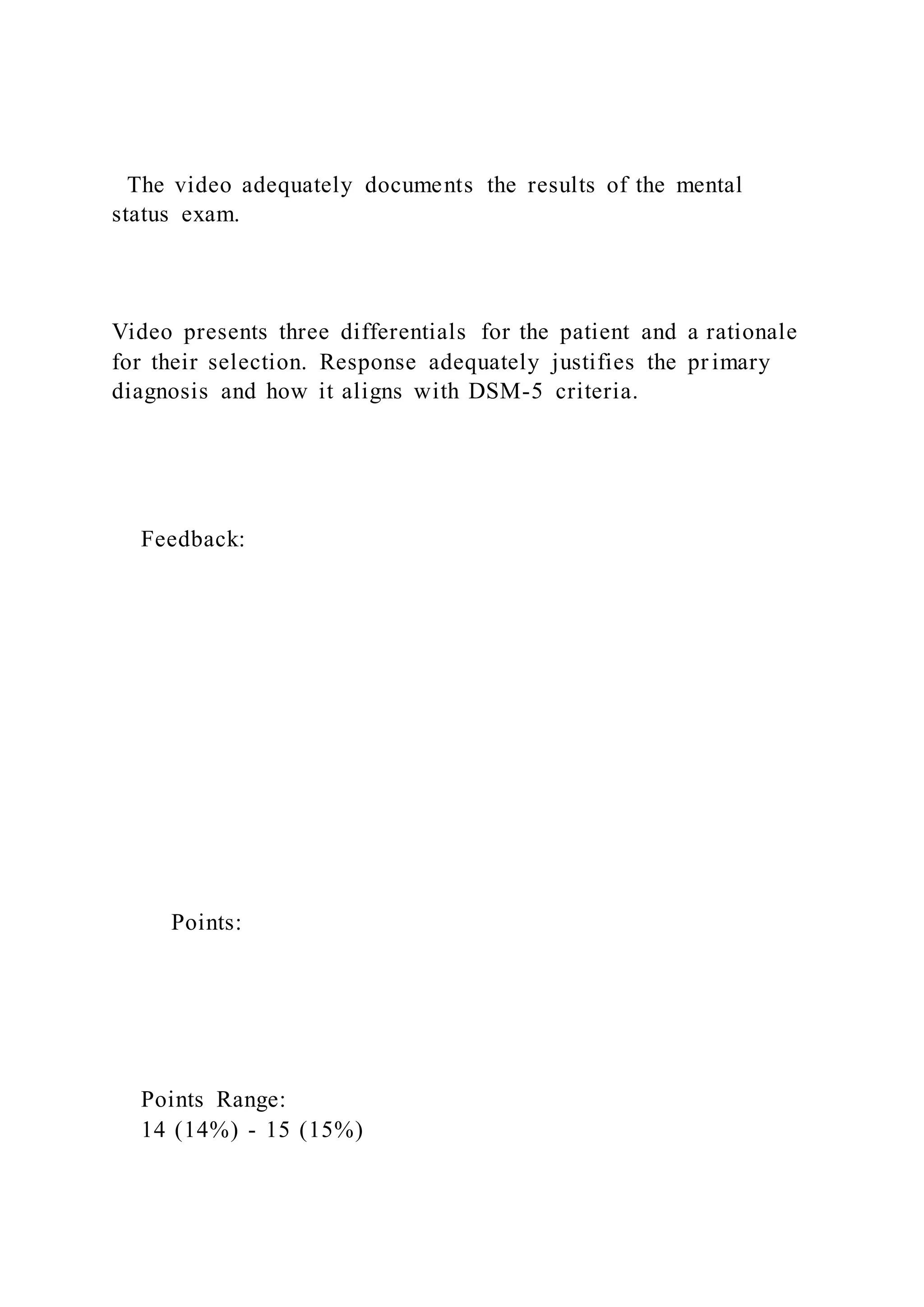 The video adequately documents the results of the mental
status exam.
Video presents three differentials for the patient and a rationale
for their selection. Response adequately justifies the pr imary
diagnosis and how it aligns with DSM-5 criteria.
Feedback:
Points:
Points Range:
14 (14%) - 15 (15%)
 