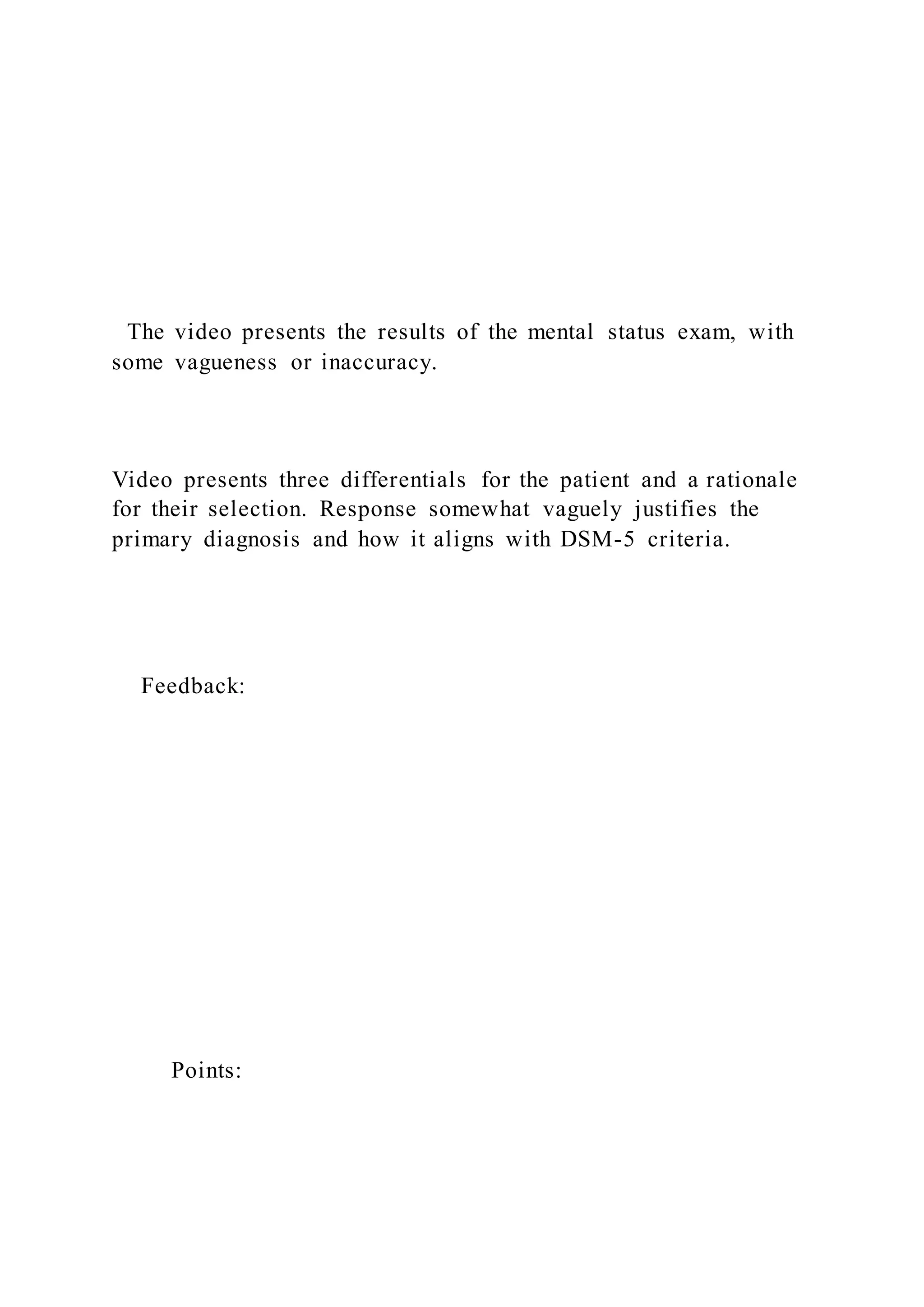 The video presents the results of the mental status exam, with
some vagueness or inaccuracy.
Video presents three differentials for the patient and a rationale
for their selection. Response somewhat vaguely justifies the
primary diagnosis and how it aligns with DSM-5 criteria.
Feedback:
Points:
 
