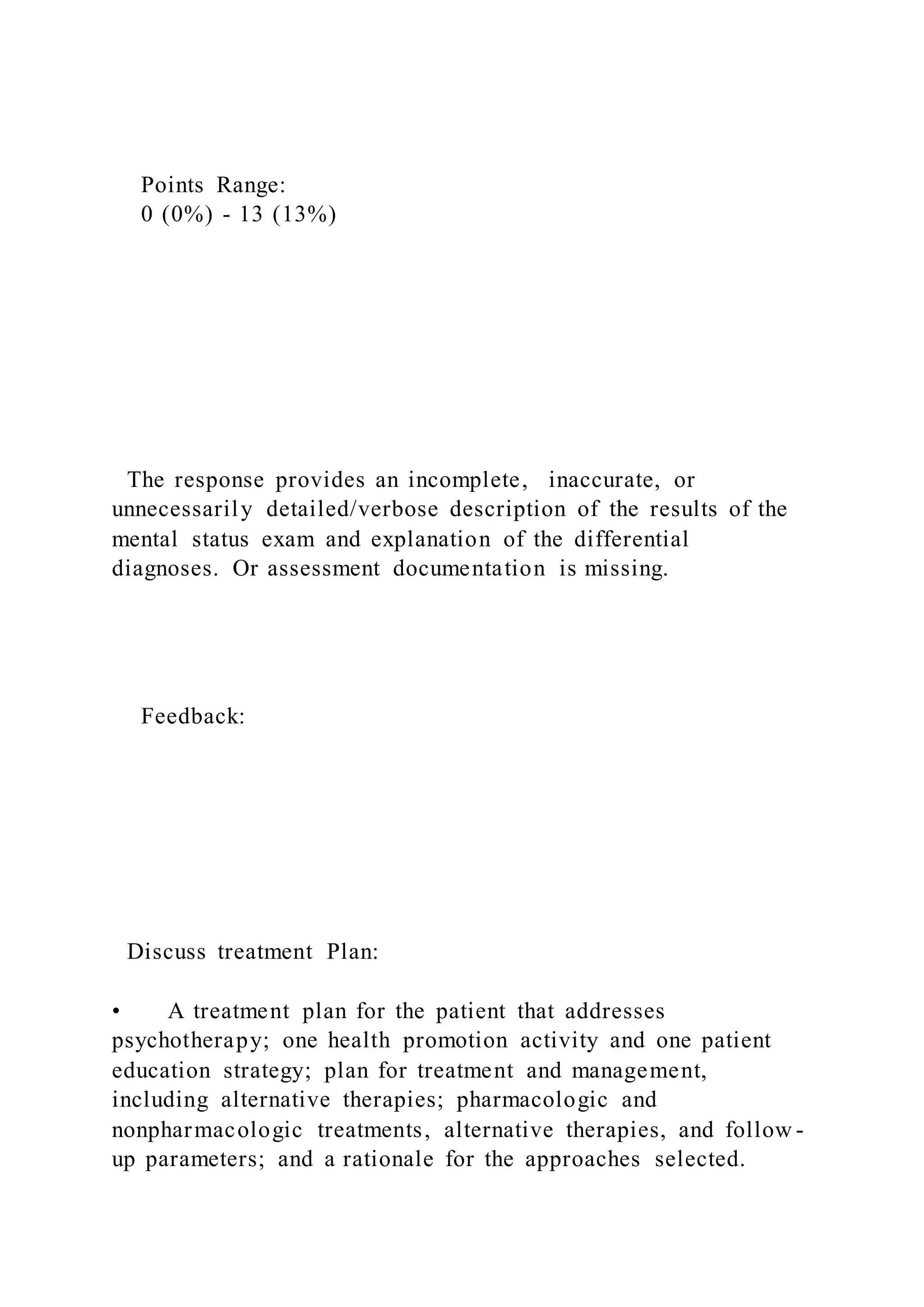 Points Range:
0 (0%) - 13 (13%)
The response provides an incomplete, inaccurate, or
unnecessarily detailed/verbose description of the results of the
mental status exam and explanation of the differential
diagnoses. Or assessment documentation is missing.
Feedback:
Discuss treatment Plan:
• A treatment plan for the patient that addresses
psychotherapy; one health promotion activity and one patient
education strategy; plan for treatment and management,
including alternative therapies; pharmacologic and
nonpharmacologic treatments, alternative therapies, and follow -
up parameters; and a rationale for the approaches selected.
 