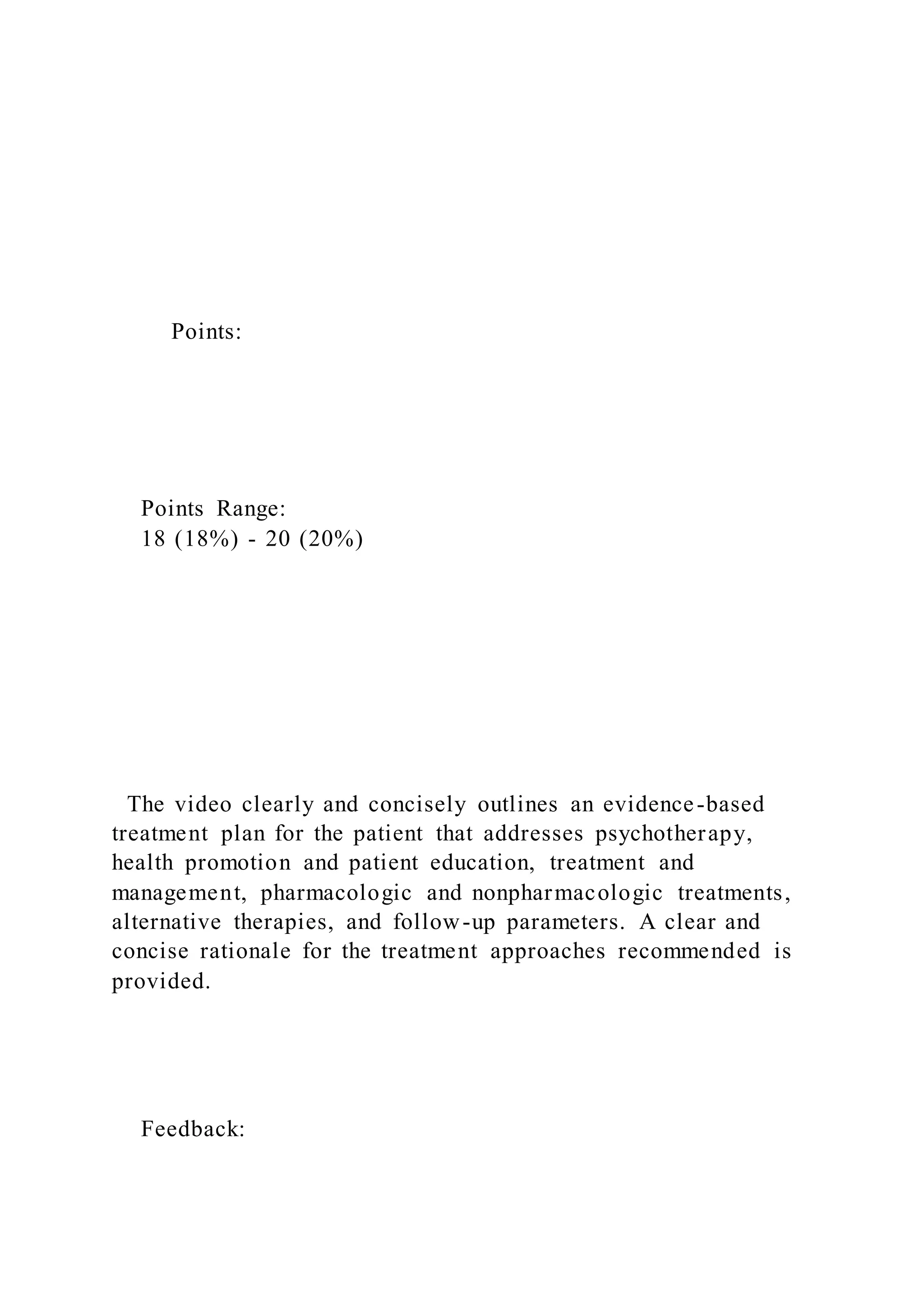 Points:
Points Range:
18 (18%) - 20 (20%)
The video clearly and concisely outlines an evidence-based
treatment plan for the patient that addresses psychotherapy,
health promotion and patient education, treatment and
management, pharmacologic and nonpharmacologic treatments,
alternative therapies, and follow-up parameters. A clear and
concise rationale for the treatment approaches recommended is
provided.
Feedback:
 
