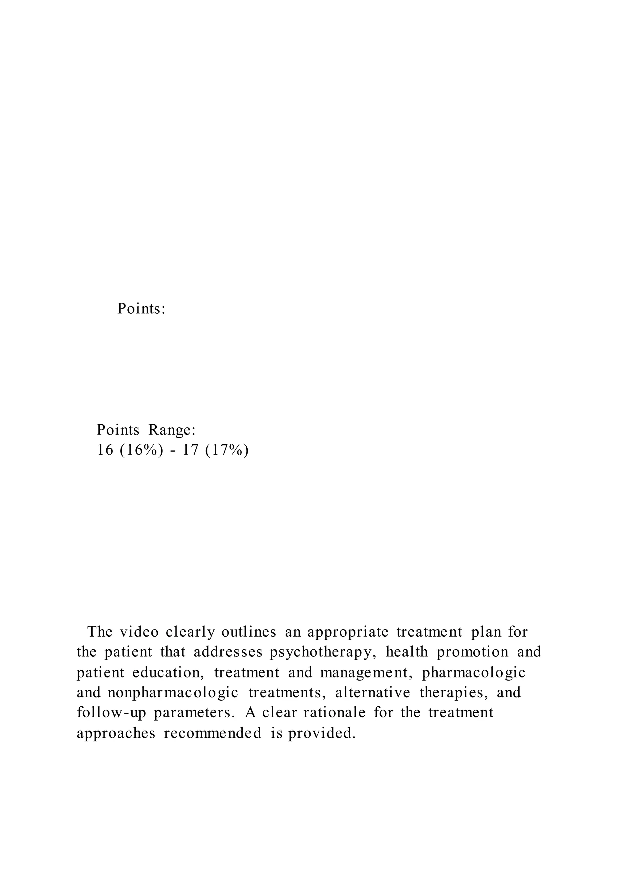 Points:
Points Range:
16 (16%) - 17 (17%)
The video clearly outlines an appropriate treatment plan for
the patient that addresses psychotherapy, health promotion and
patient education, treatment and management, pharmacologic
and nonpharmacologic treatments, alternative therapies, and
follow-up parameters. A clear rationale for the treatment
approaches recommended is provided.
 