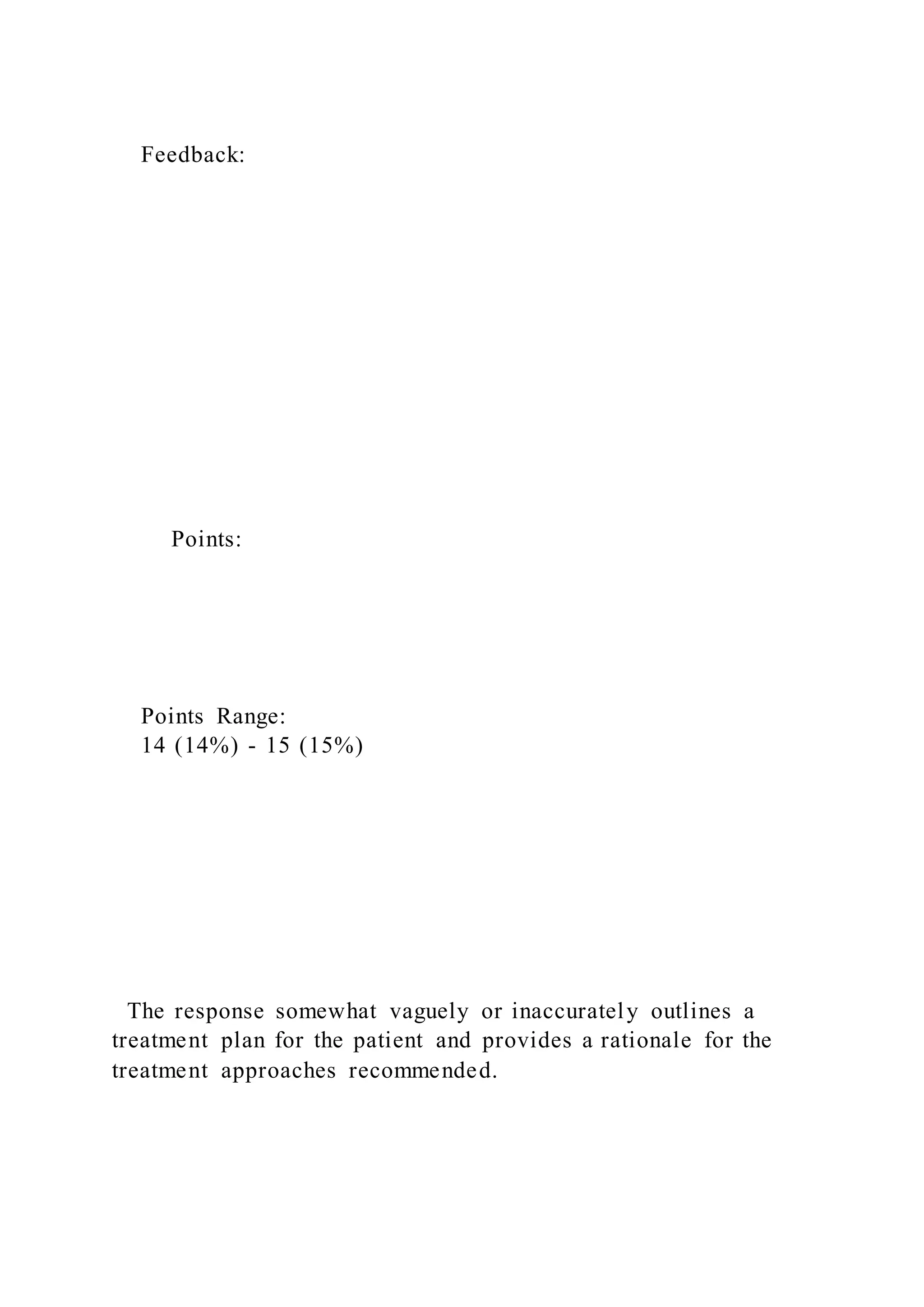 Feedback:
Points:
Points Range:
14 (14%) - 15 (15%)
The response somewhat vaguely or inaccurately outlines a
treatment plan for the patient and provides a rationale for the
treatment approaches recommended.
 