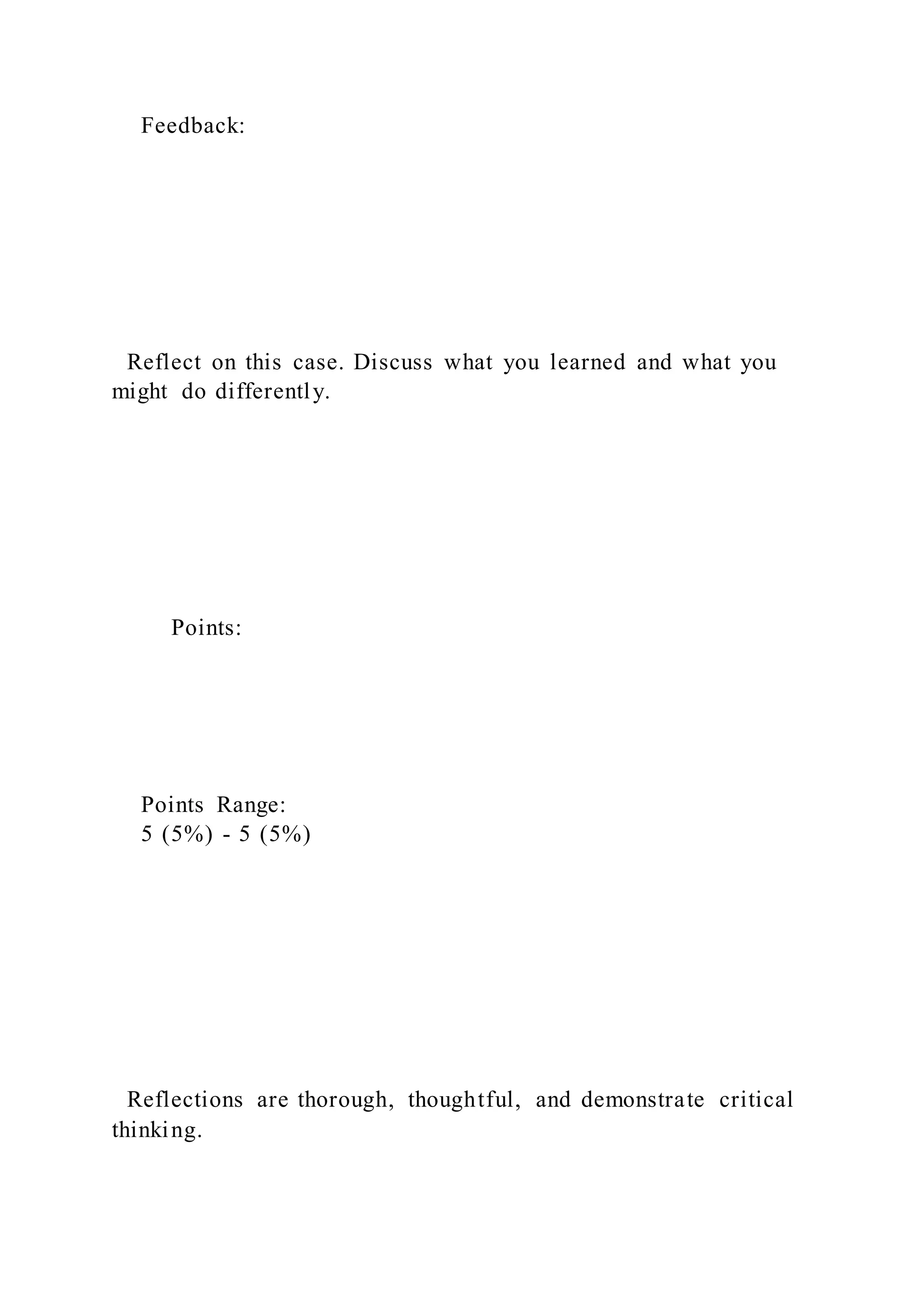 Feedback:
Reflect on this case. Discuss what you learned and what you
might do differently.
Points:
Points Range:
5 (5%) - 5 (5%)
Reflections are thorough, thoughtful, and demonstrate critical
thinking.
 