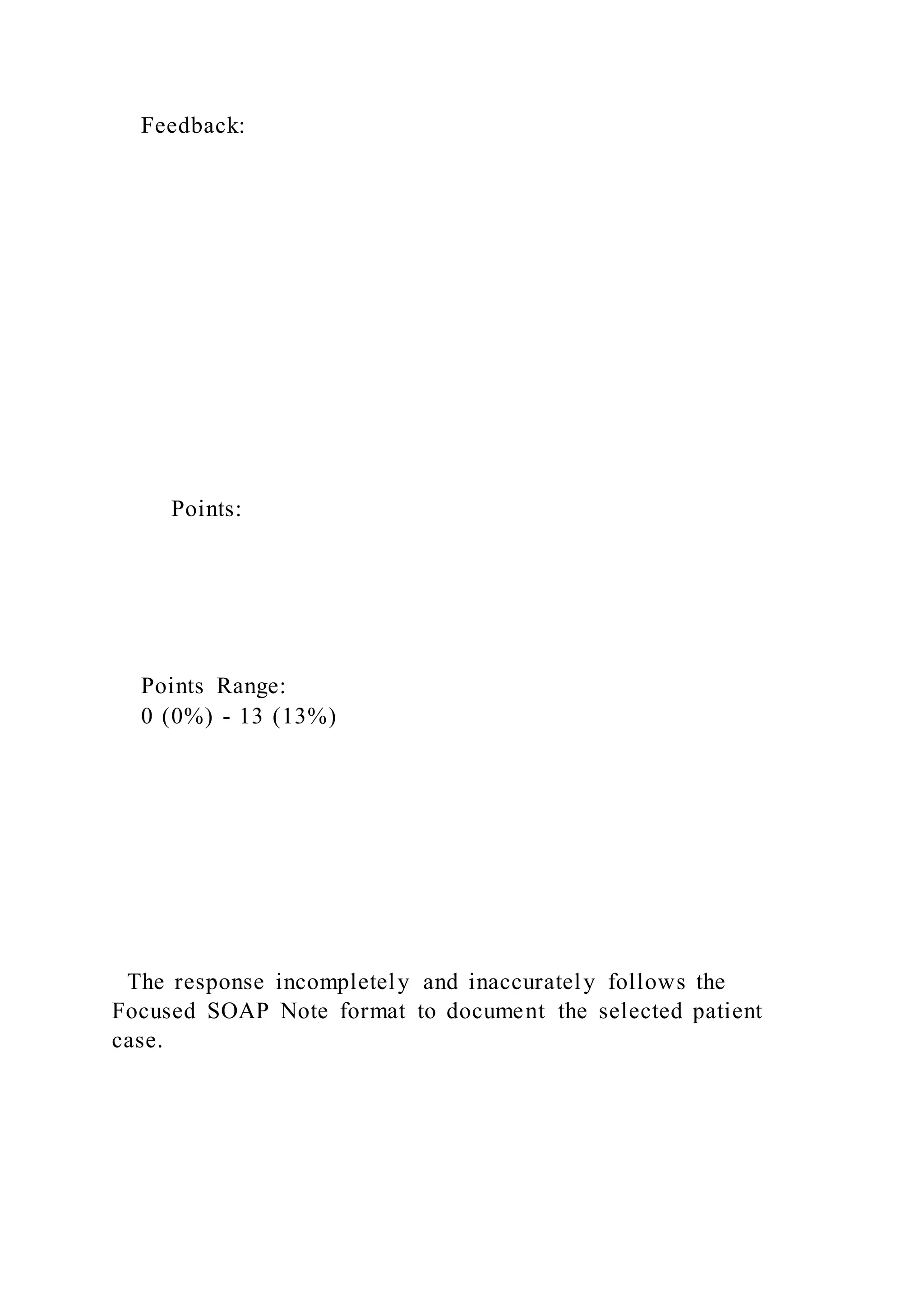 Feedback:
Points:
Points Range:
0 (0%) - 13 (13%)
The response incompletely and inaccurately follows the
Focused SOAP Note format to document the selected patient
case.
 