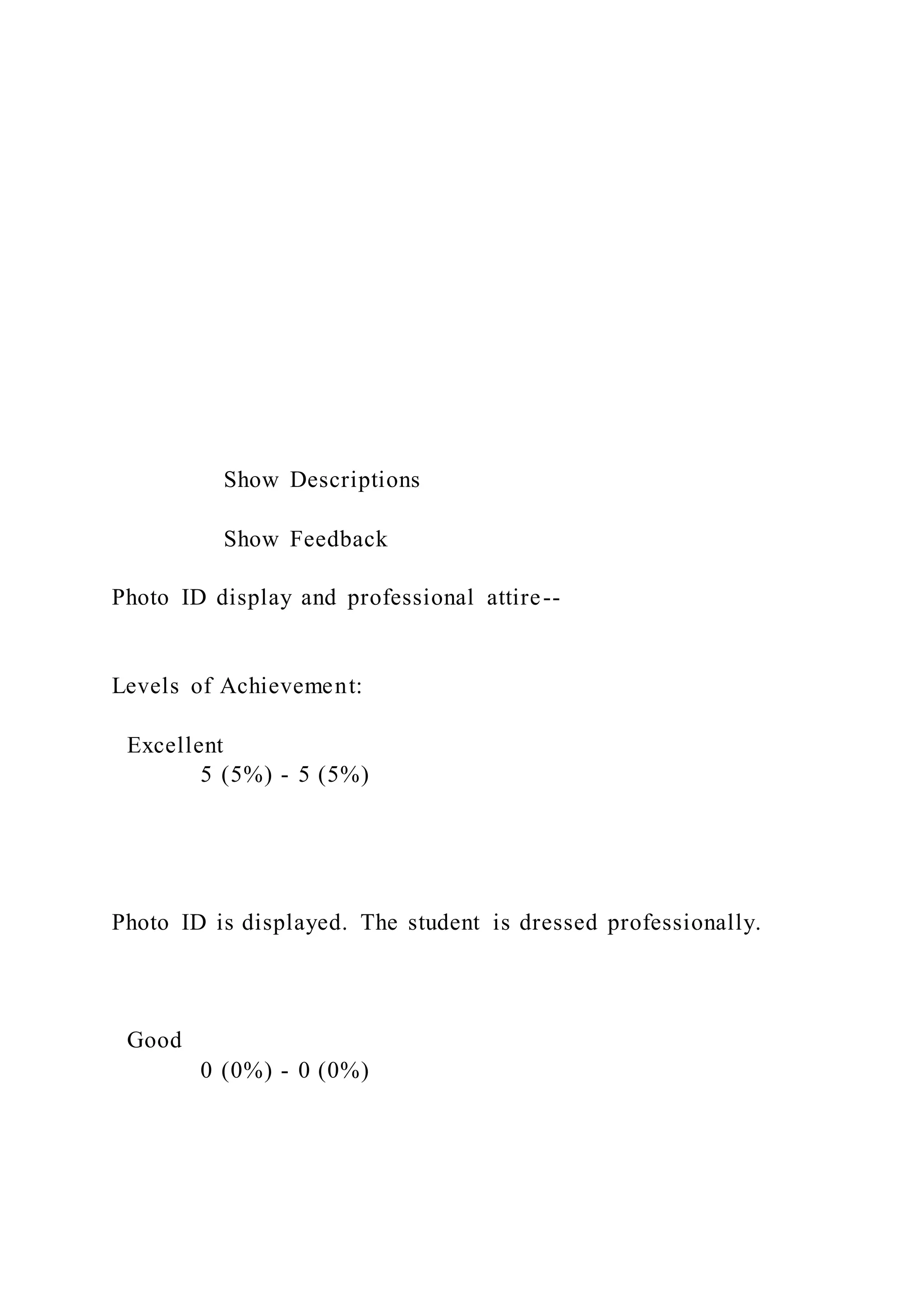 Show Descriptions
Show Feedback
Photo ID display and professional attire--
Levels of Achievement:
Excellent
5 (5%) - 5 (5%)
Photo ID is displayed. The student is dressed professionally.
Good
0 (0%) - 0 (0%)
 