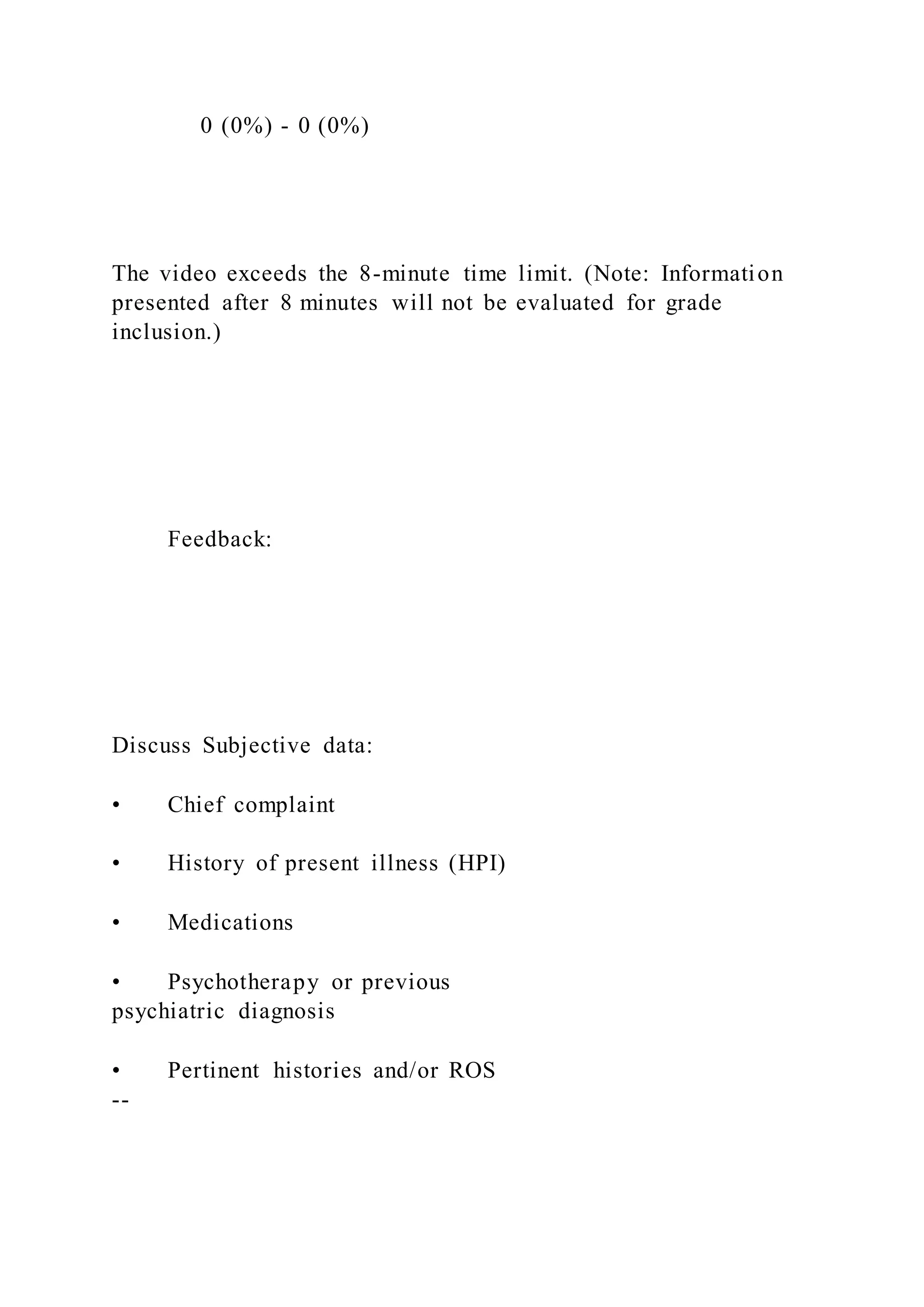 0 (0%) - 0 (0%)
The video exceeds the 8-minute time limit. (Note: Information
presented after 8 minutes will not be evaluated for grade
inclusion.)
Feedback:
Discuss Subjective data:
• Chief complaint
• History of present illness (HPI)
• Medications
• Psychotherapy or previous
psychiatric diagnosis
• Pertinent histories and/or ROS
--
 