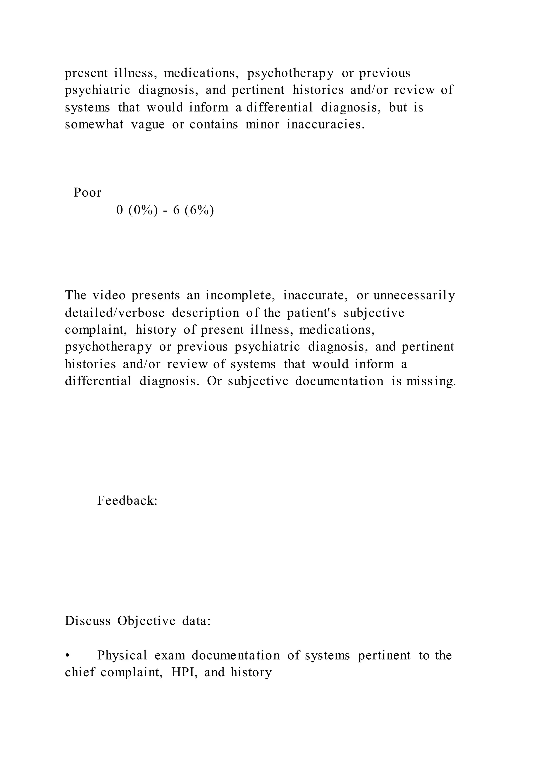 present illness, medications, psychotherapy or previous
psychiatric diagnosis, and pertinent histories and/or review of
systems that would inform a differential diagnosis, but is
somewhat vague or contains minor inaccuracies.
Poor
0 (0%) - 6 (6%)
The video presents an incomplete, inaccurate, or unnecessarily
detailed/verbose description of the patient's subjective
complaint, history of present illness, medications,
psychotherapy or previous psychiatric diagnosis, and pertinent
histories and/or review of systems that would inform a
differential diagnosis. Or subjective documentation is missing.
Feedback:
Discuss Objective data:
• Physical exam documentation of systems pertinent to the
chief complaint, HPI, and history
 