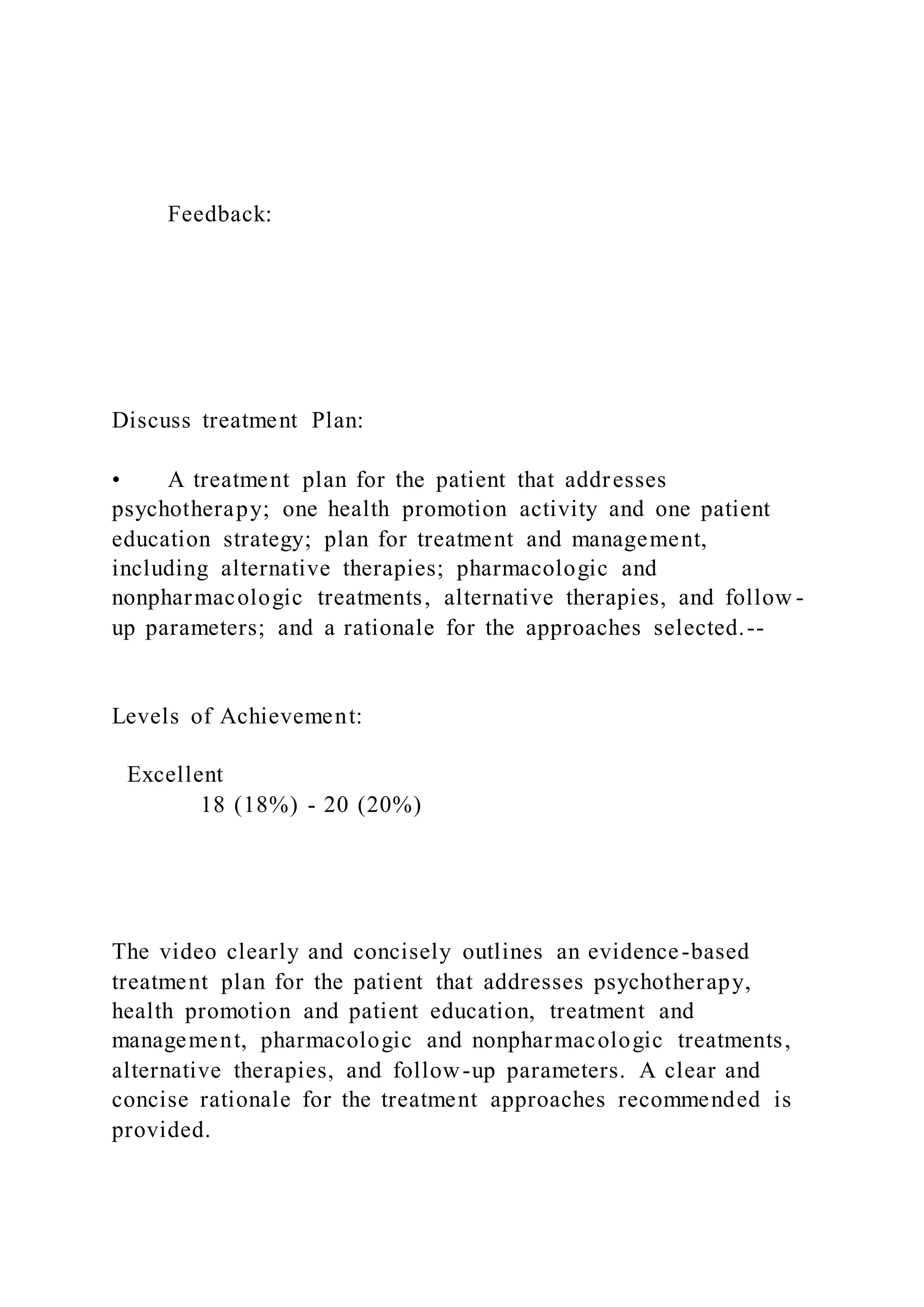 Feedback:
Discuss treatment Plan:
• A treatment plan for the patient that addresses
psychotherapy; one health promotion activity and one patient
education strategy; plan for treatment and management,
including alternative therapies; pharmacologic and
nonpharmacologic treatments, alternative therapies, and follow -
up parameters; and a rationale for the approaches selected.--
Levels of Achievement:
Excellent
18 (18%) - 20 (20%)
The video clearly and concisely outlines an evidence-based
treatment plan for the patient that addresses psychotherapy,
health promotion and patient education, treatment and
management, pharmacologic and nonpharmacologic treatments,
alternative therapies, and follow-up parameters. A clear and
concise rationale for the treatment approaches recommended is
provided.
 