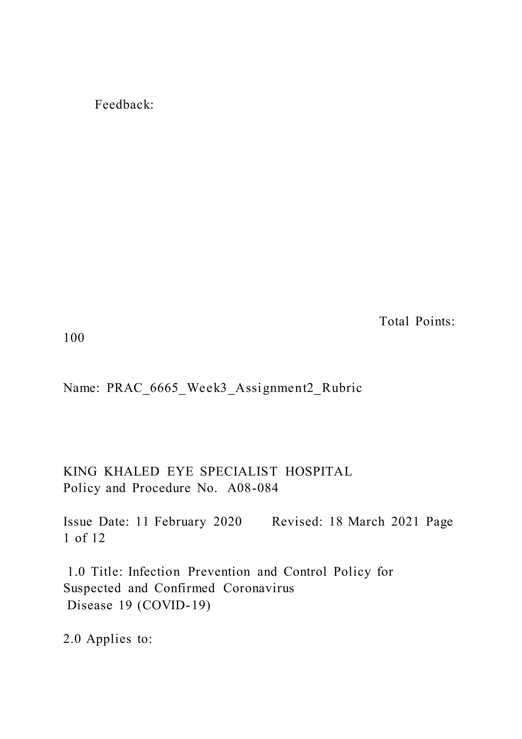 Feedback:
Total Points:
100
Name: PRAC_6665_Week3_Assignment2_Rubric
KING KHALED EYE SPECIALIST HOSPITAL
Policy and Procedure No. A08-084
Issue Date: 11 February 2020 Revised: 18 March 2021 Page
1 of 12
1.0 Title: Infection Prevention and Control Policy for
Suspected and Confirmed Coronavirus
Disease 19 (COVID-19)
2.0 Applies to:
 