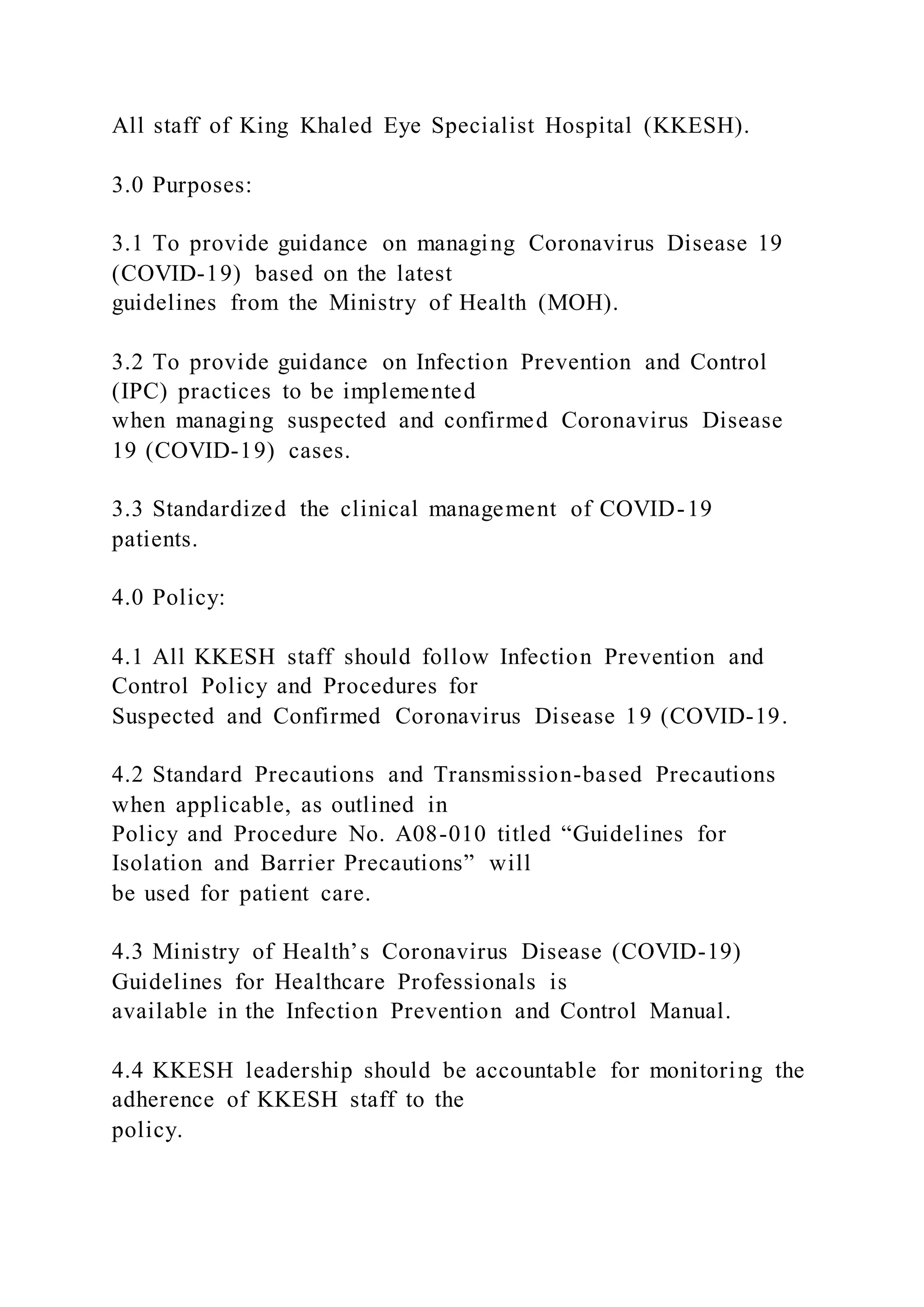 All staff of King Khaled Eye Specialist Hospital (KKESH).
3.0 Purposes:
3.1 To provide guidance on managing Coronavirus Disease 19
(COVID-19) based on the latest
guidelines from the Ministry of Health (MOH).
3.2 To provide guidance on Infection Prevention and Control
(IPC) practices to be implemented
when managing suspected and confirmed Coronavirus Disease
19 (COVID-19) cases.
3.3 Standardized the clinical management of COVID-19
patients.
4.0 Policy:
4.1 All KKESH staff should follow Infection Prevention and
Control Policy and Procedures for
Suspected and Confirmed Coronavirus Disease 19 (COVID-19.
4.2 Standard Precautions and Transmission-based Precautions
when applicable, as outlined in
Policy and Procedure No. A08-010 titled “Guidelines for
Isolation and Barrier Precautions” will
be used for patient care.
4.3 Ministry of Health’s Coronavirus Disease (COVID-19)
Guidelines for Healthcare Professionals is
available in the Infection Prevention and Control Manual.
4.4 KKESH leadership should be accountable for monitoring the
adherence of KKESH staff to the
policy.
 