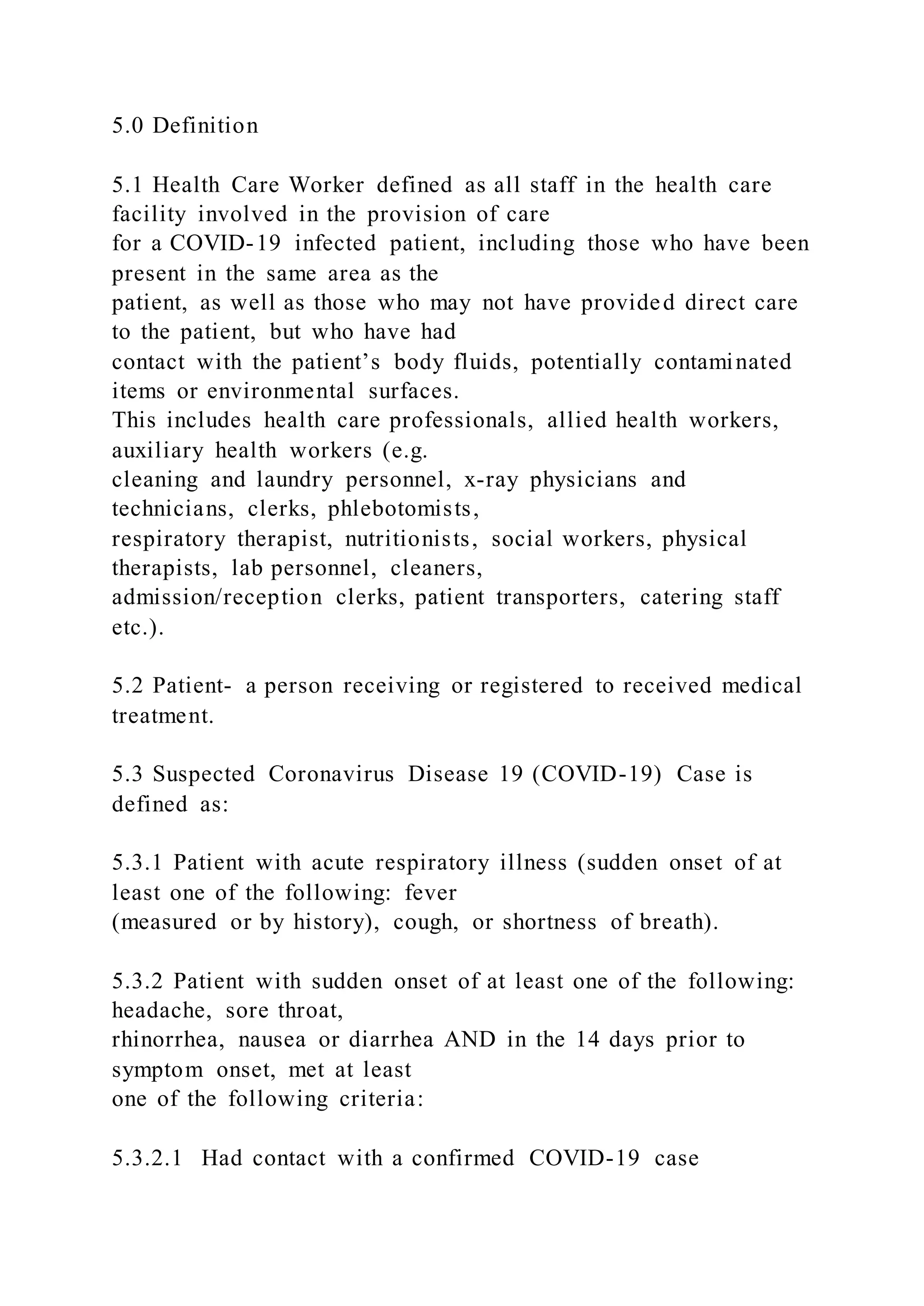 5.0 Definition
5.1 Health Care Worker defined as all staff in the health care
facility involved in the provision of care
for a COVID-19 infected patient, including those who have been
present in the same area as the
patient, as well as those who may not have provided direct care
to the patient, but who have had
contact with the patient’s body fluids, potentially contaminated
items or environmental surfaces.
This includes health care professionals, allied health workers,
auxiliary health workers (e.g.
cleaning and laundry personnel, x-ray physicians and
technicians, clerks, phlebotomists,
respiratory therapist, nutritionists, social workers, physical
therapists, lab personnel, cleaners,
admission/reception clerks, patient transporters, catering staff
etc.).
5.2 Patient- a person receiving or registered to received medical
treatment.
5.3 Suspected Coronavirus Disease 19 (COVID-19) Case is
defined as:
5.3.1 Patient with acute respiratory illness (sudden onset of at
least one of the following: fever
(measured or by history), cough, or shortness of breath).
5.3.2 Patient with sudden onset of at least one of the following:
headache, sore throat,
rhinorrhea, nausea or diarrhea AND in the 14 days prior to
symptom onset, met at least
one of the following criteria:
5.3.2.1 Had contact with a confirmed COVID-19 case
 