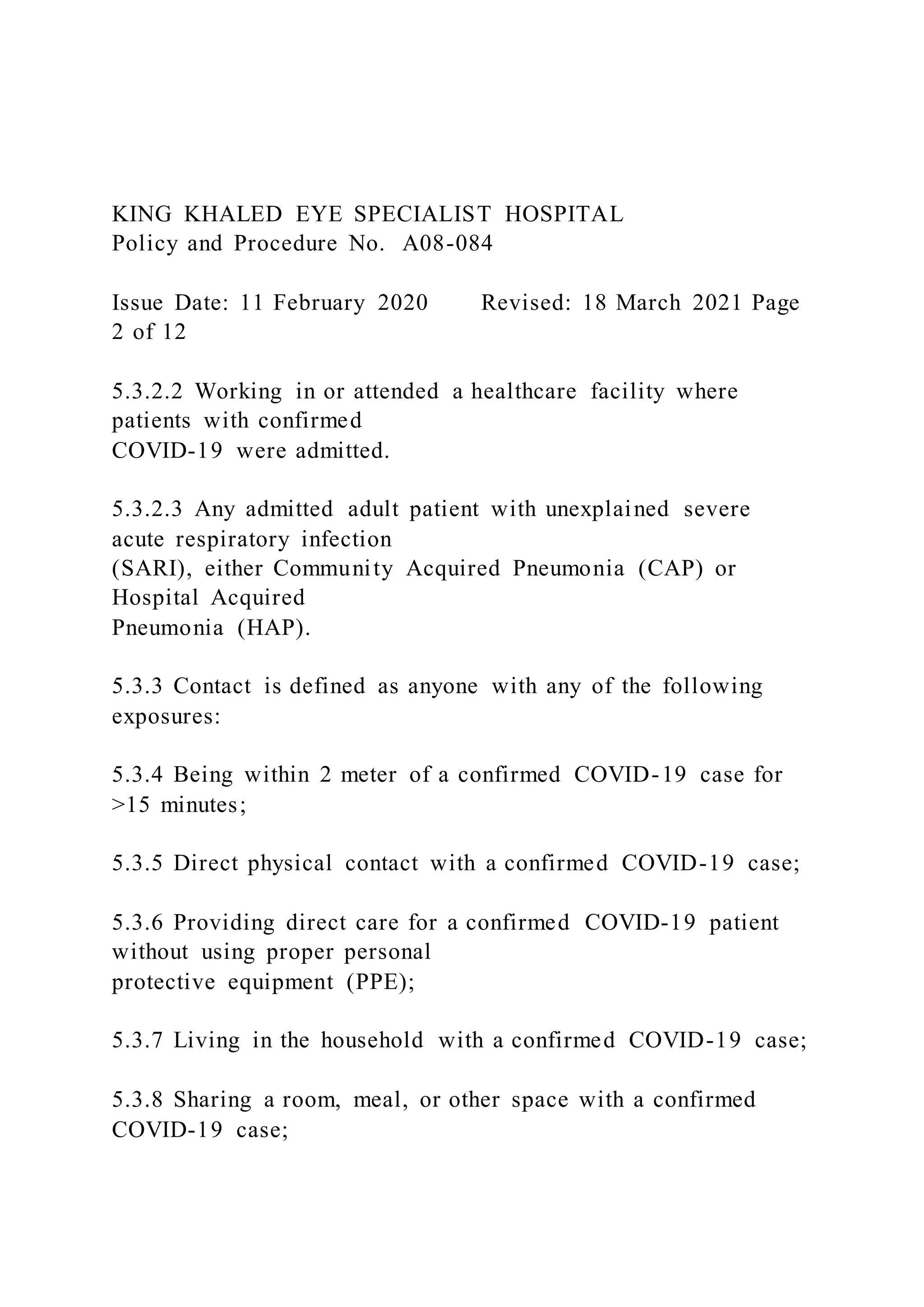 KING KHALED EYE SPECIALIST HOSPITAL
Policy and Procedure No. A08-084
Issue Date: 11 February 2020 Revised: 18 March 2021 Page
2 of 12
5.3.2.2 Working in or attended a healthcare facility where
patients with confirmed
COVID-19 were admitted.
5.3.2.3 Any admitted adult patient with unexplained severe
acute respiratory infection
(SARI), either Community Acquired Pneumonia (CAP) or
Hospital Acquired
Pneumonia (HAP).
5.3.3 Contact is defined as anyone with any of the following
exposures:
5.3.4 Being within 2 meter of a confirmed COVID-19 case for
>15 minutes;
5.3.5 Direct physical contact with a confirmed COVID-19 case;
5.3.6 Providing direct care for a confirmed COVID-19 patient
without using proper personal
protective equipment (PPE);
5.3.7 Living in the household with a confirmed COVID-19 case;
5.3.8 Sharing a room, meal, or other space with a confirmed
COVID-19 case;
 