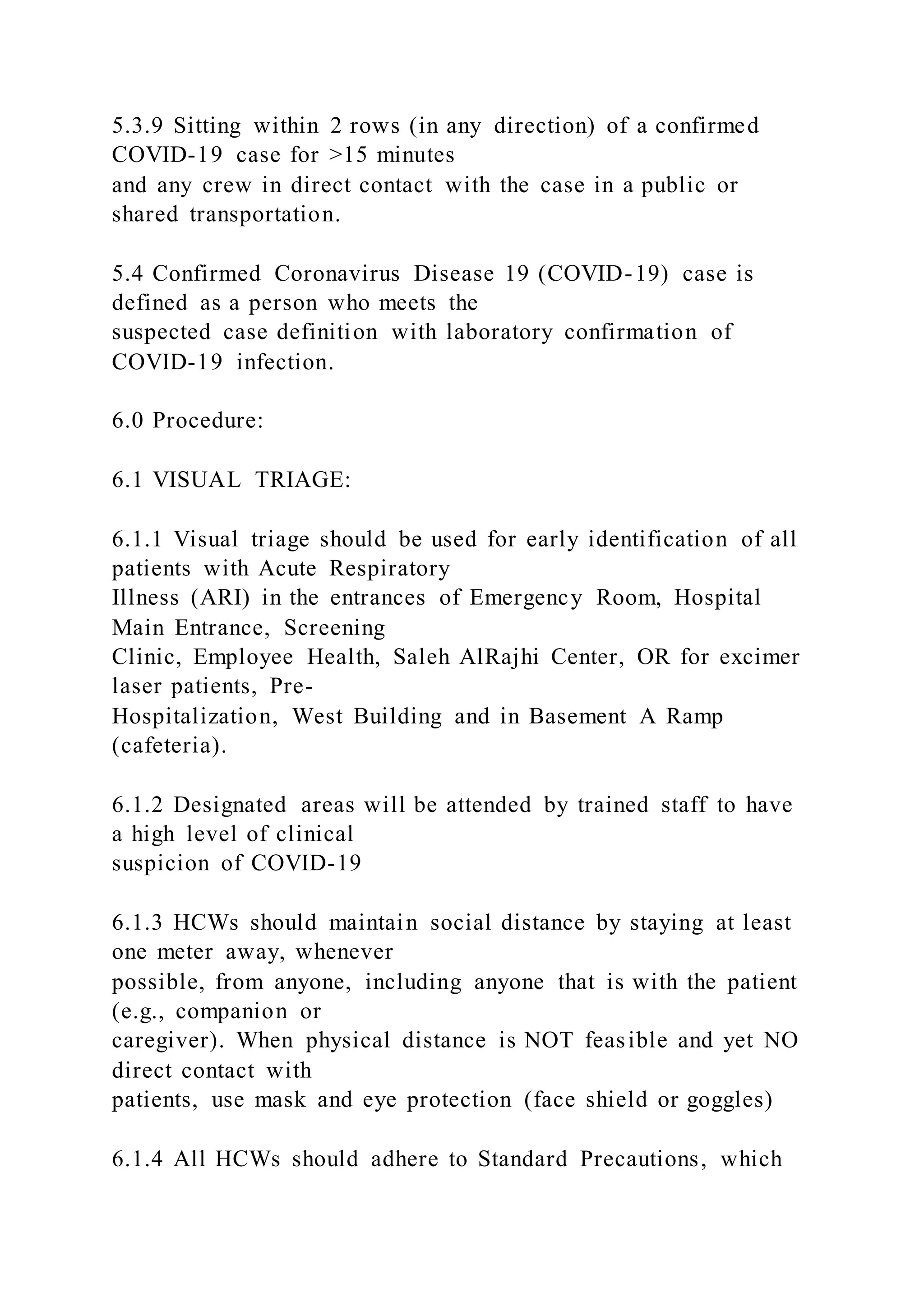 5.3.9 Sitting within 2 rows (in any direction) of a confirmed
COVID-19 case for >15 minutes
and any crew in direct contact with the case in a public or
shared transportation.
5.4 Confirmed Coronavirus Disease 19 (COVID-19) case is
defined as a person who meets the
suspected case definition with laboratory confirmation of
COVID-19 infection.
6.0 Procedure:
6.1 VISUAL TRIAGE:
6.1.1 Visual triage should be used for early identification of all
patients with Acute Respiratory
Illness (ARI) in the entrances of Emergency Room, Hospital
Main Entrance, Screening
Clinic, Employee Health, Saleh AlRajhi Center, OR for excimer
laser patients, Pre-
Hospitalization, West Building and in Basement A Ramp
(cafeteria).
6.1.2 Designated areas will be attended by trained staff to have
a high level of clinical
suspicion of COVID-19
6.1.3 HCWs should maintain social distance by staying at least
one meter away, whenever
possible, from anyone, including anyone that is with the patient
(e.g., companion or
caregiver). When physical distance is NOT feasible and yet NO
direct contact with
patients, use mask and eye protection (face shield or goggles)
6.1.4 All HCWs should adhere to Standard Precautions, which
 