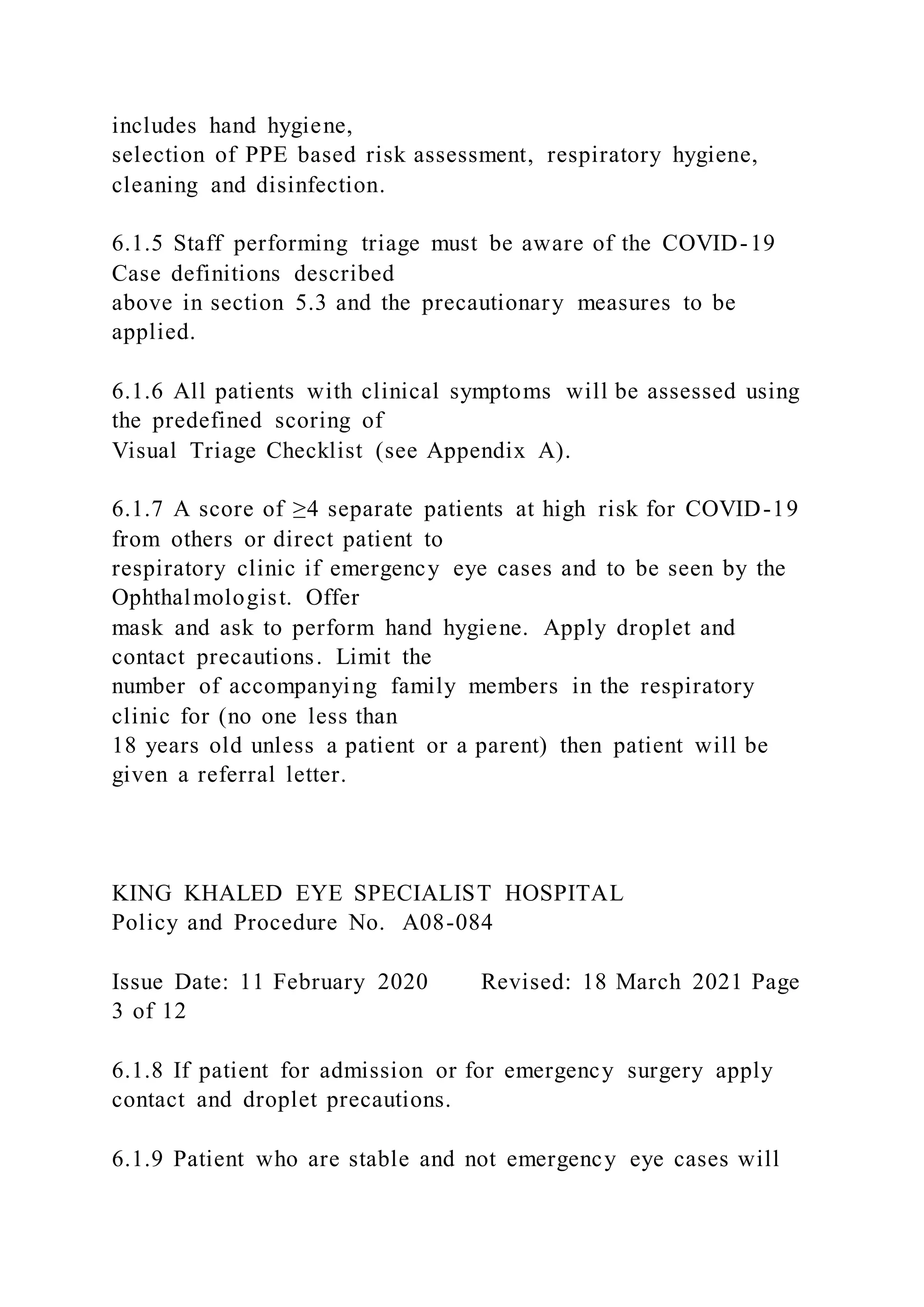 includes hand hygiene,
selection of PPE based risk assessment, respiratory hygiene,
cleaning and disinfection.
6.1.5 Staff performing triage must be aware of the COVID-19
Case definitions described
above in section 5.3 and the precautionary measures to be
applied.
6.1.6 All patients with clinical symptoms will be assessed using
the predefined scoring of
Visual Triage Checklist (see Appendix A).
6.1.7 A score of ≥4 separate patients at high risk for COVID-19
from others or direct patient to
respiratory clinic if emergency eye cases and to be seen by the
Ophthalmologist. Offer
mask and ask to perform hand hygiene. Apply droplet and
contact precautions. Limit the
number of accompanying family members in the respiratory
clinic for (no one less than
18 years old unless a patient or a parent) then patient will be
given a referral letter.
KING KHALED EYE SPECIALIST HOSPITAL
Policy and Procedure No. A08-084
Issue Date: 11 February 2020 Revised: 18 March 2021 Page
3 of 12
6.1.8 If patient for admission or for emergency surgery apply
contact and droplet precautions.
6.1.9 Patient who are stable and not emergency eye cases will
 