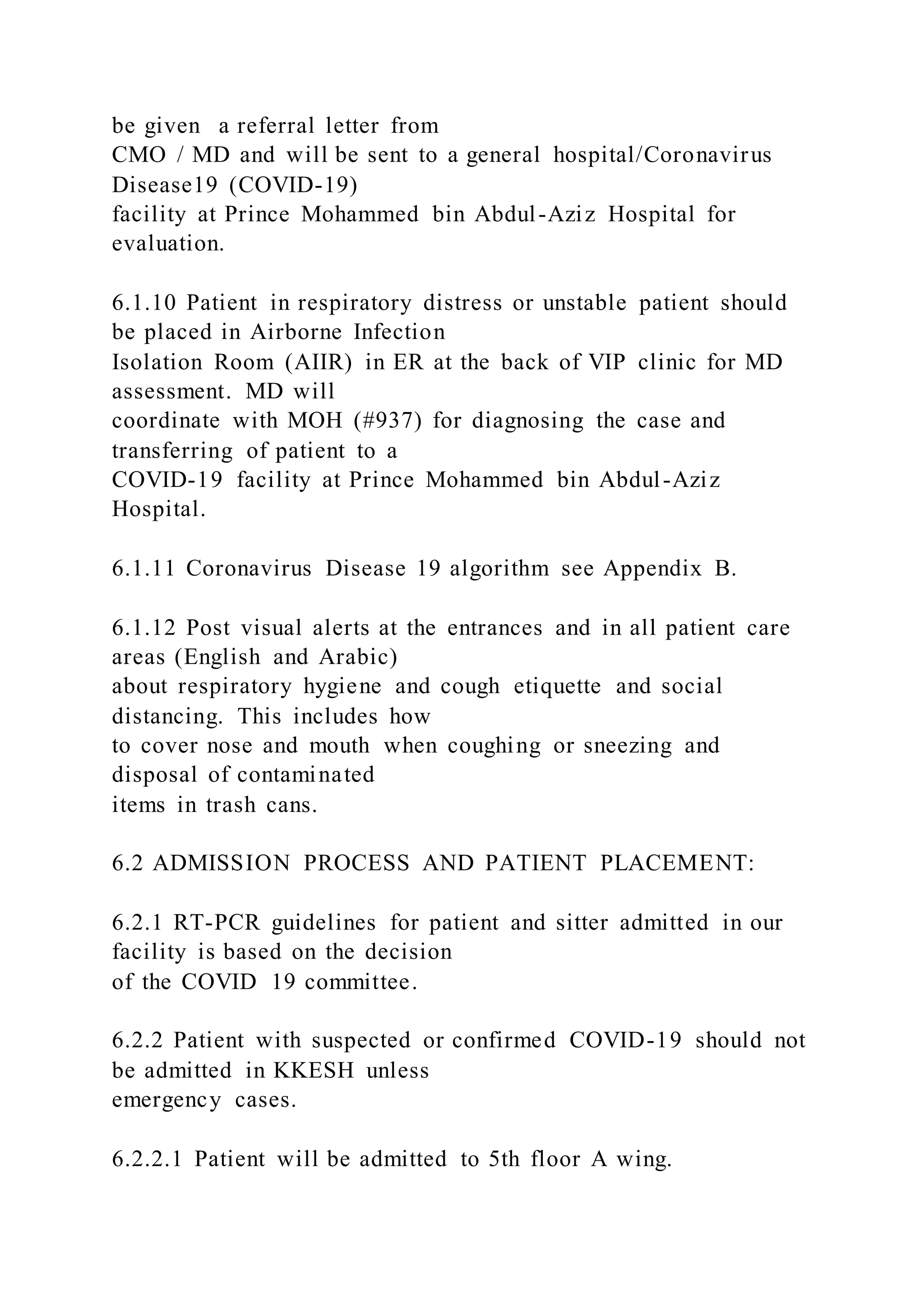 be given a referral letter from
CMO / MD and will be sent to a general hospital/Coronavirus
Disease19 (COVID-19)
facility at Prince Mohammed bin Abdul-Aziz Hospital for
evaluation.
6.1.10 Patient in respiratory distress or unstable patient should
be placed in Airborne Infection
Isolation Room (AIIR) in ER at the back of VIP clinic for MD
assessment. MD will
coordinate with MOH (#937) for diagnosing the case and
transferring of patient to a
COVID-19 facility at Prince Mohammed bin Abdul-Aziz
Hospital.
6.1.11 Coronavirus Disease 19 algorithm see Appendix B.
6.1.12 Post visual alerts at the entrances and in all patient care
areas (English and Arabic)
about respiratory hygiene and cough etiquette and social
distancing. This includes how
to cover nose and mouth when coughing or sneezing and
disposal of contaminated
items in trash cans.
6.2 ADMISSION PROCESS AND PATIENT PLACEMENT:
6.2.1 RT-PCR guidelines for patient and sitter admitted in our
facility is based on the decision
of the COVID 19 committee.
6.2.2 Patient with suspected or confirmed COVID-19 should not
be admitted in KKESH unless
emergency cases.
6.2.2.1 Patient will be admitted to 5th floor A wing.
 