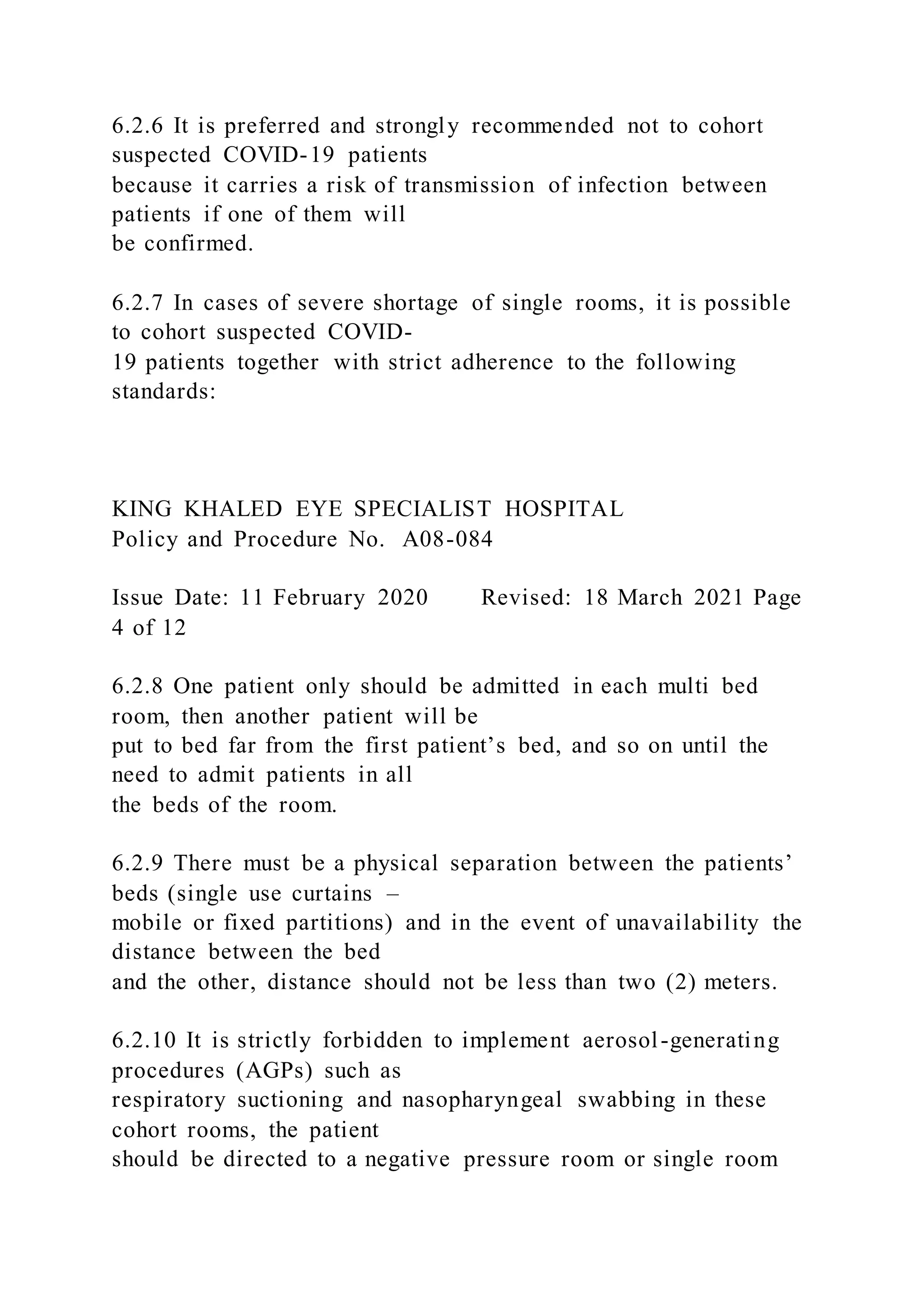 6.2.6 It is preferred and strongly recommended not to cohort
suspected COVID-19 patients
because it carries a risk of transmission of infection between
patients if one of them will
be confirmed.
6.2.7 In cases of severe shortage of single rooms, it is possible
to cohort suspected COVID-
19 patients together with strict adherence to the following
standards:
KING KHALED EYE SPECIALIST HOSPITAL
Policy and Procedure No. A08-084
Issue Date: 11 February 2020 Revised: 18 March 2021 Page
4 of 12
6.2.8 One patient only should be admitted in each multi bed
room, then another patient will be
put to bed far from the first patient’s bed, and so on until the
need to admit patients in all
the beds of the room.
6.2.9 There must be a physical separation between the patients’
beds (single use curtains –
mobile or fixed partitions) and in the event of unavailability the
distance between the bed
and the other, distance should not be less than two (2) meters.
6.2.10 It is strictly forbidden to implement aerosol-generating
procedures (AGPs) such as
respiratory suctioning and nasopharyngeal swabbing in these
cohort rooms, the patient
should be directed to a negative pressure room or single room
 