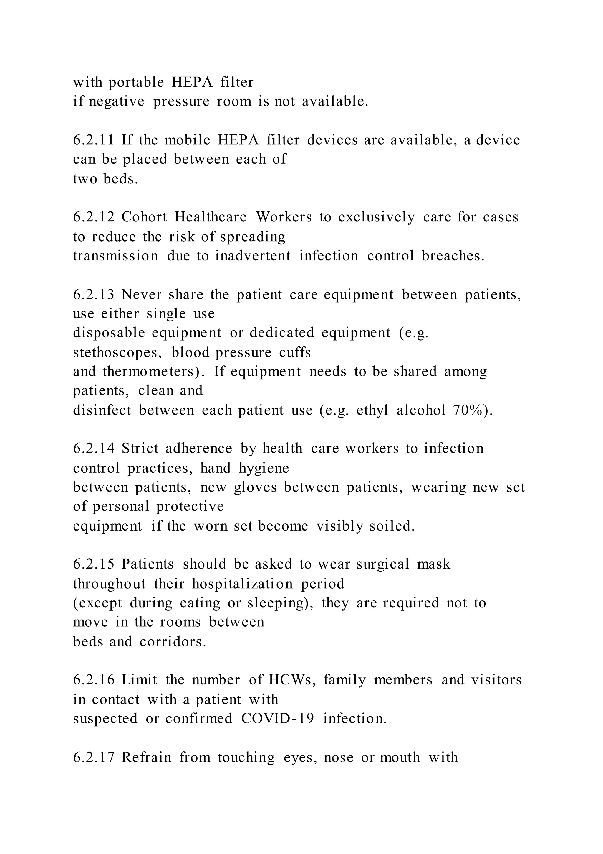 with portable HEPA filter
if negative pressure room is not available.
6.2.11 If the mobile HEPA filter devices are available, a device
can be placed between each of
two beds.
6.2.12 Cohort Healthcare Workers to exclusively care for cases
to reduce the risk of spreading
transmission due to inadvertent infection control breaches.
6.2.13 Never share the patient care equipment between patients,
use either single use
disposable equipment or dedicated equipment (e.g.
stethoscopes, blood pressure cuffs
and thermometers). If equipment needs to be shared among
patients, clean and
disinfect between each patient use (e.g. ethyl alcohol 70%).
6.2.14 Strict adherence by health care workers to infection
control practices, hand hygiene
between patients, new gloves between patients, wearing new set
of personal protective
equipment if the worn set become visibly soiled.
6.2.15 Patients should be asked to wear surgical mask
throughout their hospitalization period
(except during eating or sleeping), they are required not to
move in the rooms between
beds and corridors.
6.2.16 Limit the number of HCWs, family members and visitors
in contact with a patient with
suspected or confirmed COVID-19 infection.
6.2.17 Refrain from touching eyes, nose or mouth with
 