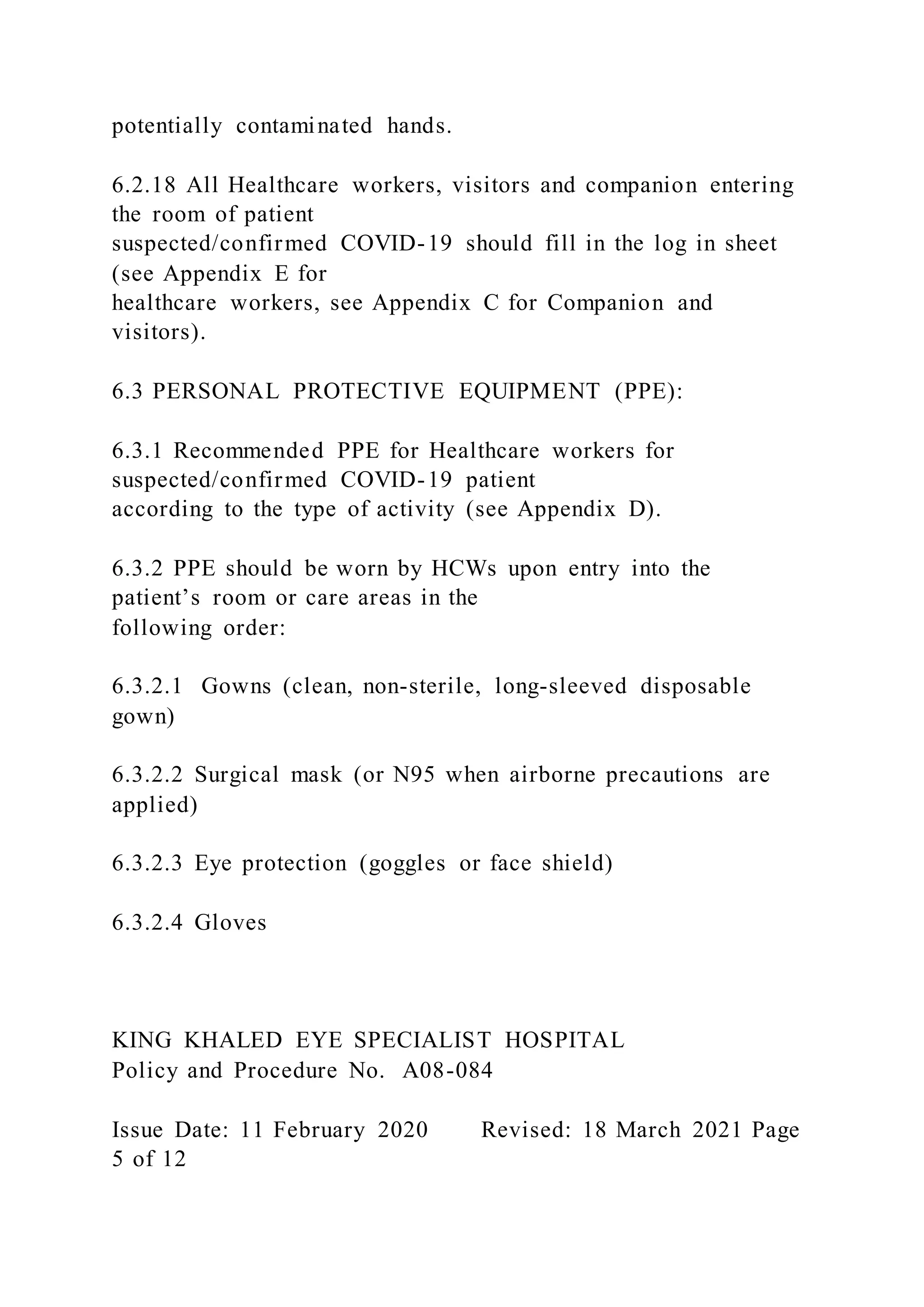 potentially contaminated hands.
6.2.18 All Healthcare workers, visitors and companion entering
the room of patient
suspected/confirmed COVID-19 should fill in the log in sheet
(see Appendix E for
healthcare workers, see Appendix C for Companion and
visitors).
6.3 PERSONAL PROTECTIVE EQUIPMENT (PPE):
6.3.1 Recommended PPE for Healthcare workers for
suspected/confirmed COVID-19 patient
according to the type of activity (see Appendix D).
6.3.2 PPE should be worn by HCWs upon entry into the
patient’s room or care areas in the
following order:
6.3.2.1 Gowns (clean, non-sterile, long-sleeved disposable
gown)
6.3.2.2 Surgical mask (or N95 when airborne precautions are
applied)
6.3.2.3 Eye protection (goggles or face shield)
6.3.2.4 Gloves
KING KHALED EYE SPECIALIST HOSPITAL
Policy and Procedure No. A08-084
Issue Date: 11 February 2020 Revised: 18 March 2021 Page
5 of 12
 
