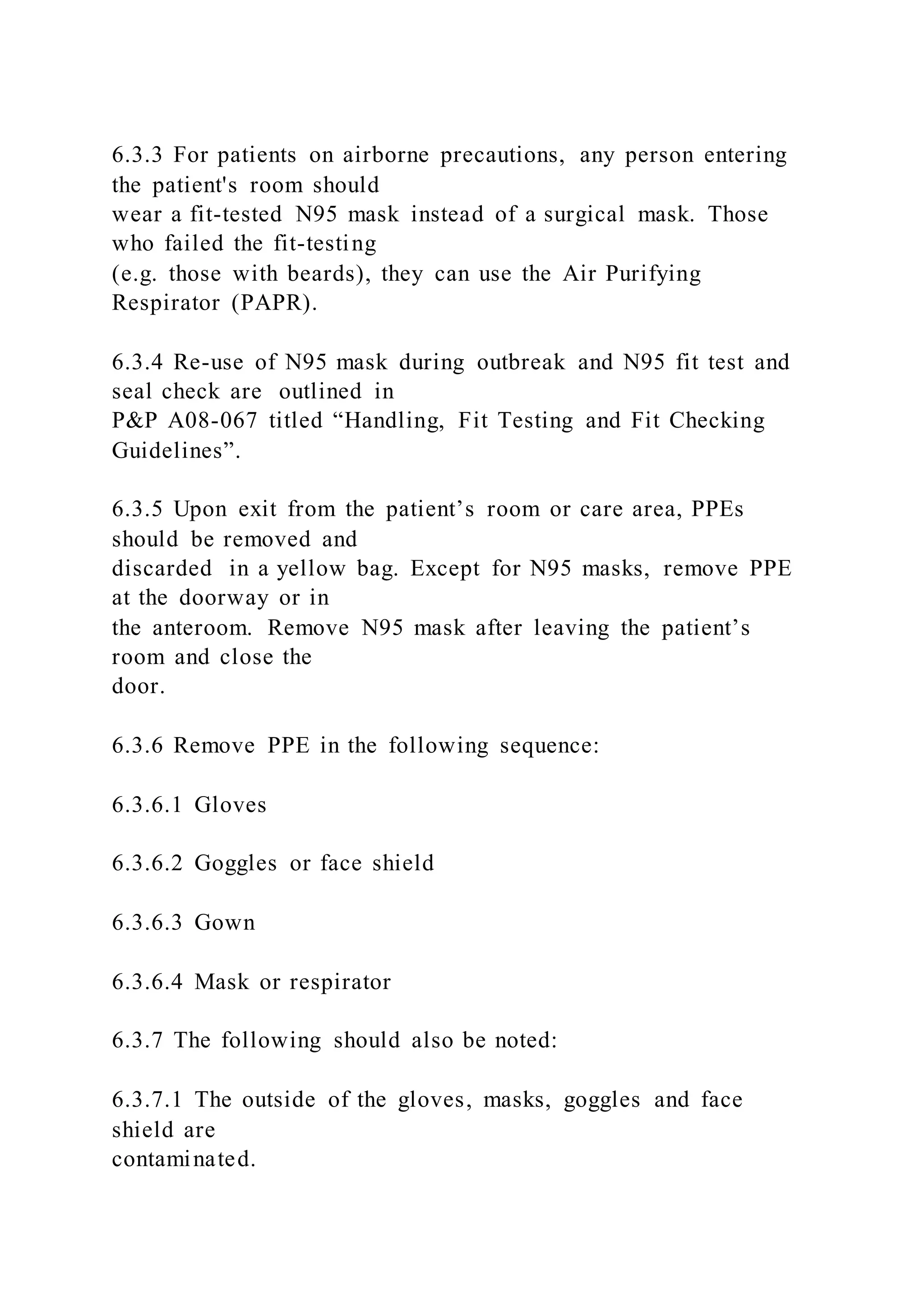 6.3.3 For patients on airborne precautions, any person entering
the patient's room should
wear a fit-tested N95 mask instead of a surgical mask. Those
who failed the fit-testing
(e.g. those with beards), they can use the Air Purifying
Respirator (PAPR).
6.3.4 Re-use of N95 mask during outbreak and N95 fit test and
seal check are outlined in
P&P A08-067 titled “Handling, Fit Testing and Fit Checking
Guidelines”.
6.3.5 Upon exit from the patient’s room or care area, PPEs
should be removed and
discarded in a yellow bag. Except for N95 masks, remove PPE
at the doorway or in
the anteroom. Remove N95 mask after leaving the patient’s
room and close the
door.
6.3.6 Remove PPE in the following sequence:
6.3.6.1 Gloves
6.3.6.2 Goggles or face shield
6.3.6.3 Gown
6.3.6.4 Mask or respirator
6.3.7 The following should also be noted:
6.3.7.1 The outside of the gloves, masks, goggles and face
shield are
contaminated.
 