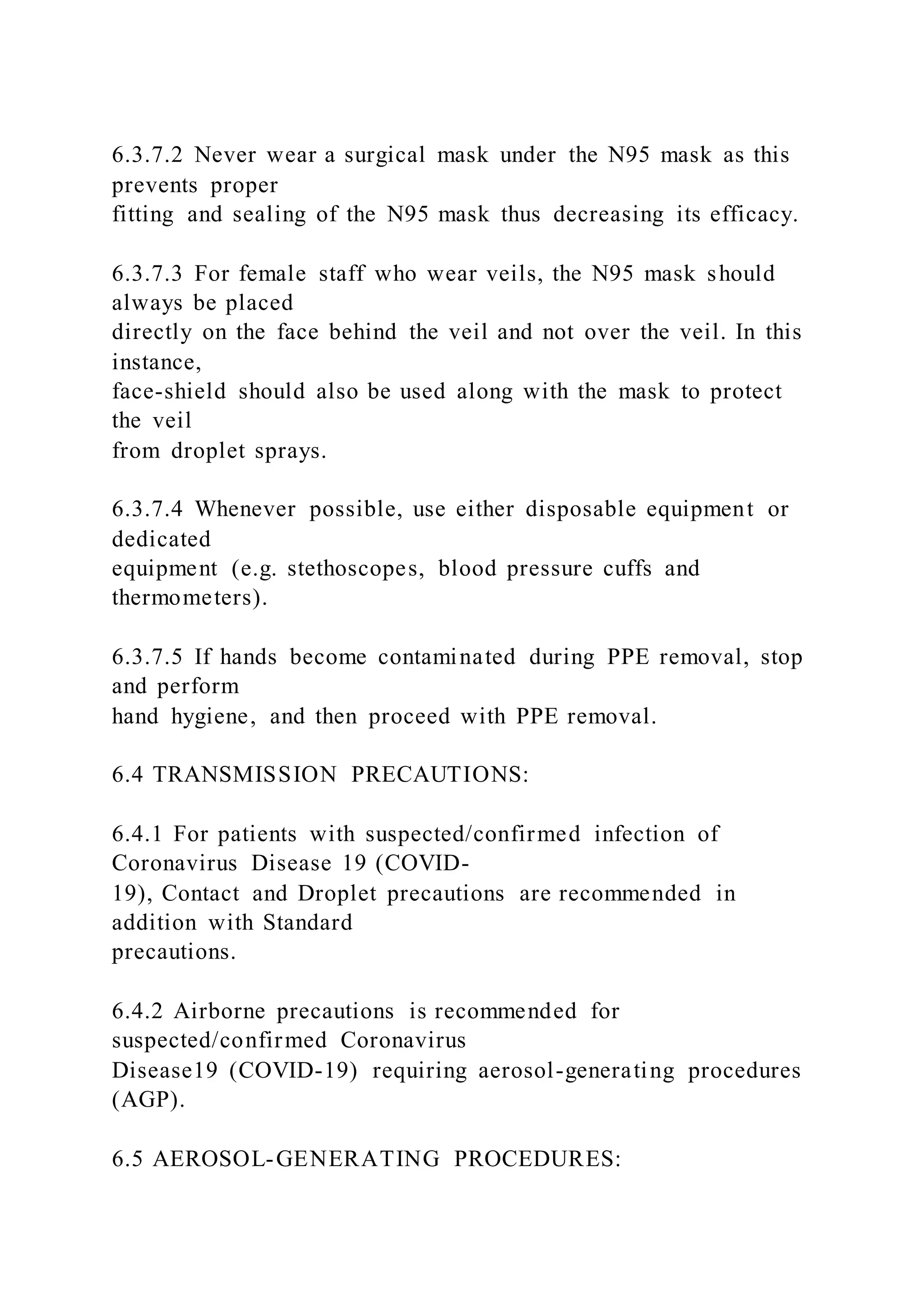 6.3.7.2 Never wear a surgical mask under the N95 mask as this
prevents proper
fitting and sealing of the N95 mask thus decreasing its efficacy.
6.3.7.3 For female staff who wear veils, the N95 mask should
always be placed
directly on the face behind the veil and not over the veil. In this
instance,
face-shield should also be used along with the mask to protect
the veil
from droplet sprays.
6.3.7.4 Whenever possible, use either disposable equipment or
dedicated
equipment (e.g. stethoscopes, blood pressure cuffs and
thermometers).
6.3.7.5 If hands become contaminated during PPE removal, stop
and perform
hand hygiene, and then proceed with PPE removal.
6.4 TRANSMISSION PRECAUTIONS:
6.4.1 For patients with suspected/confirmed infection of
Coronavirus Disease 19 (COVID-
19), Contact and Droplet precautions are recommended in
addition with Standard
precautions.
6.4.2 Airborne precautions is recommended for
suspected/confirmed Coronavirus
Disease19 (COVID-19) requiring aerosol-generating procedures
(AGP).
6.5 AEROSOL-GENERATING PROCEDURES:
 