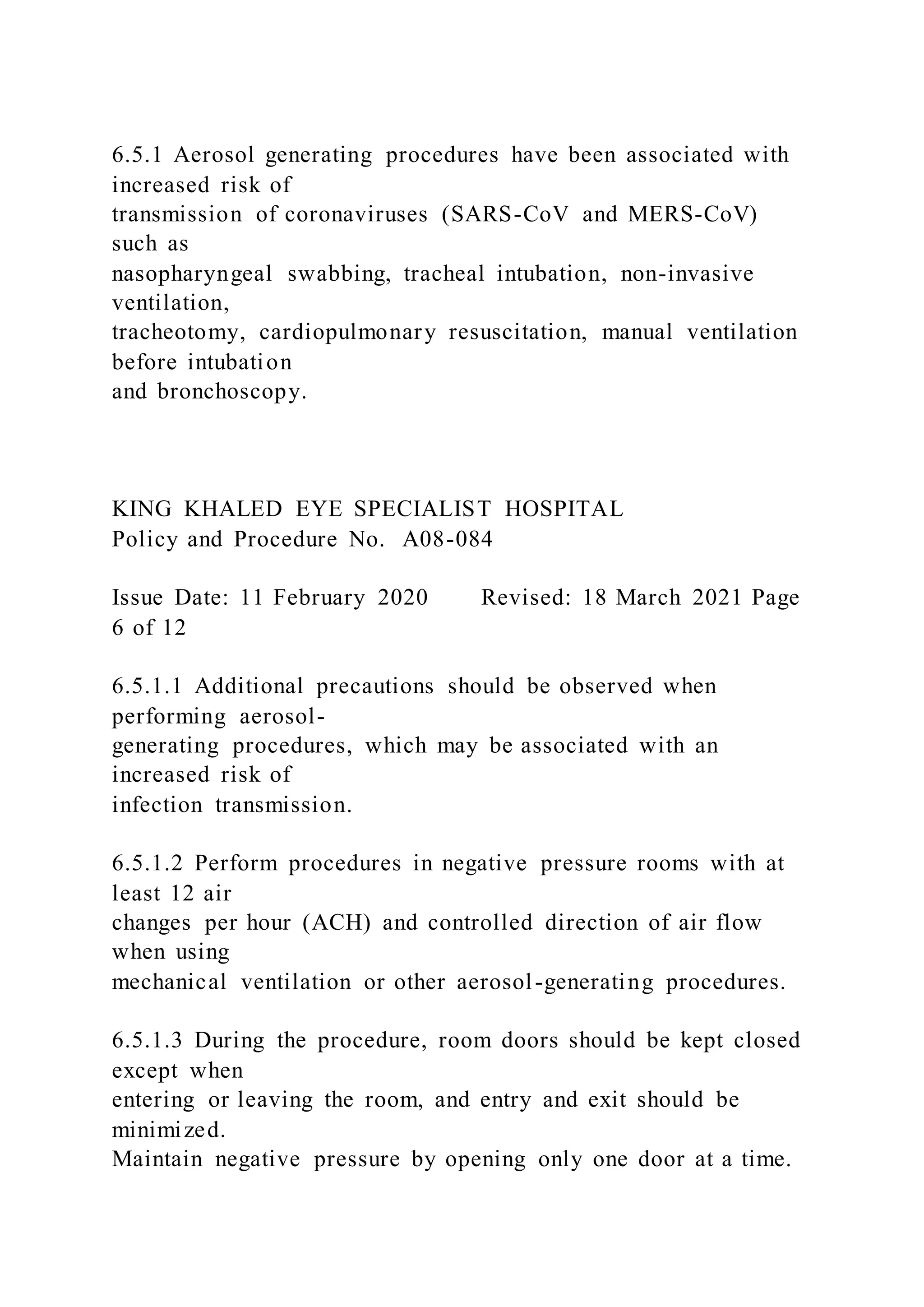 6.5.1 Aerosol generating procedures have been associated with
increased risk of
transmission of coronaviruses (SARS-CoV and MERS-CoV)
such as
nasopharyngeal swabbing, tracheal intubation, non-invasive
ventilation,
tracheotomy, cardiopulmonary resuscitation, manual ventilation
before intubation
and bronchoscopy.
KING KHALED EYE SPECIALIST HOSPITAL
Policy and Procedure No. A08-084
Issue Date: 11 February 2020 Revised: 18 March 2021 Page
6 of 12
6.5.1.1 Additional precautions should be observed when
performing aerosol-
generating procedures, which may be associated with an
increased risk of
infection transmission.
6.5.1.2 Perform procedures in negative pressure rooms with at
least 12 air
changes per hour (ACH) and controlled direction of air flow
when using
mechanical ventilation or other aerosol-generating procedures.
6.5.1.3 During the procedure, room doors should be kept closed
except when
entering or leaving the room, and entry and exit should be
minimized.
Maintain negative pressure by opening only one door at a time.
 