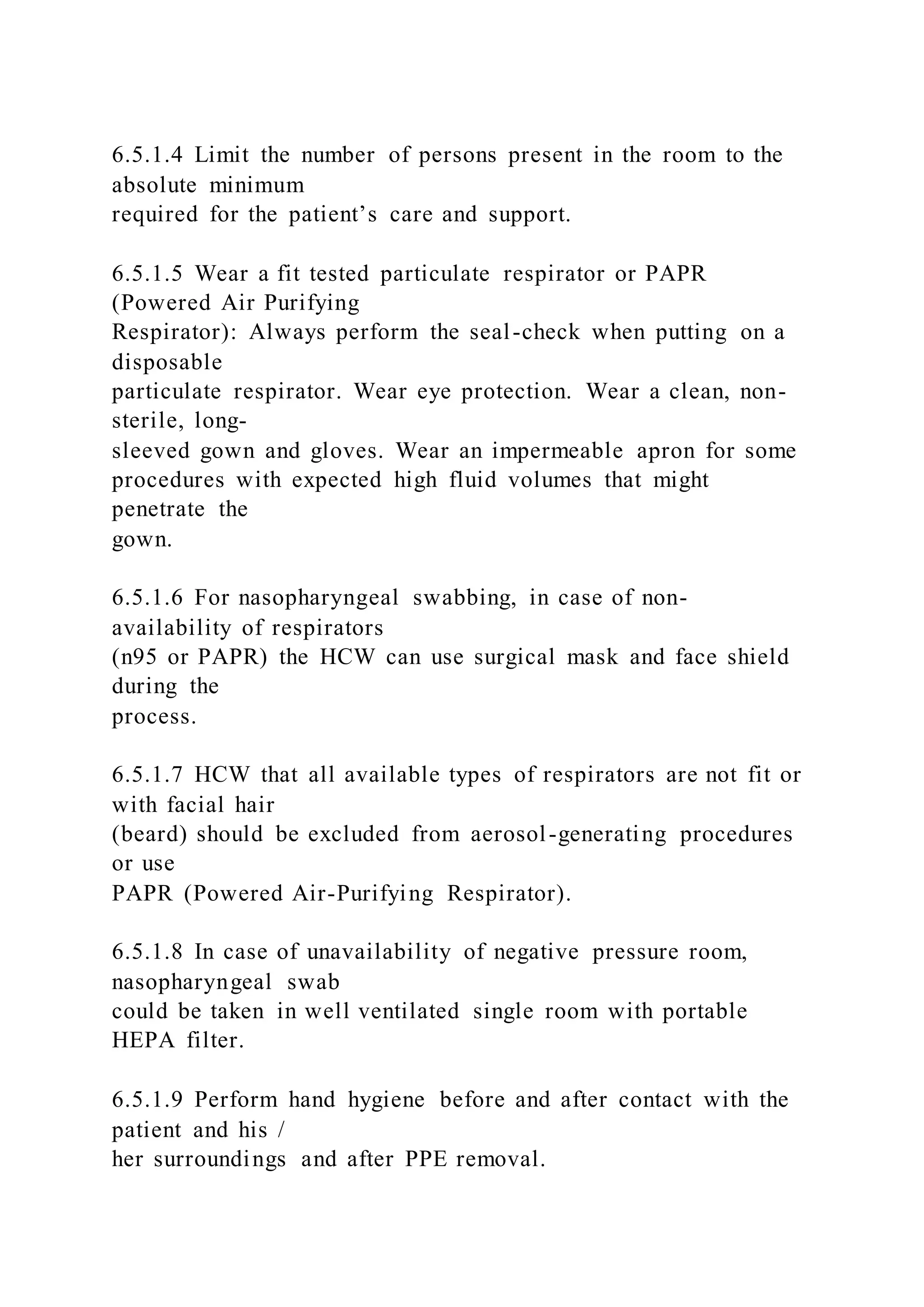 6.5.1.4 Limit the number of persons present in the room to the
absolute minimum
required for the patient’s care and support.
6.5.1.5 Wear a fit tested particulate respirator or PAPR
(Powered Air Purifying
Respirator): Always perform the seal-check when putting on a
disposable
particulate respirator. Wear eye protection. Wear a clean, non-
sterile, long-
sleeved gown and gloves. Wear an impermeable apron for some
procedures with expected high fluid volumes that might
penetrate the
gown.
6.5.1.6 For nasopharyngeal swabbing, in case of non-
availability of respirators
(n95 or PAPR) the HCW can use surgical mask and face shield
during the
process.
6.5.1.7 HCW that all available types of respirators are not fit or
with facial hair
(beard) should be excluded from aerosol-generating procedures
or use
PAPR (Powered Air-Purifying Respirator).
6.5.1.8 In case of unavailability of negative pressure room,
nasopharyngeal swab
could be taken in well ventilated single room with portable
HEPA filter.
6.5.1.9 Perform hand hygiene before and after contact with the
patient and his /
her surroundings and after PPE removal.
 