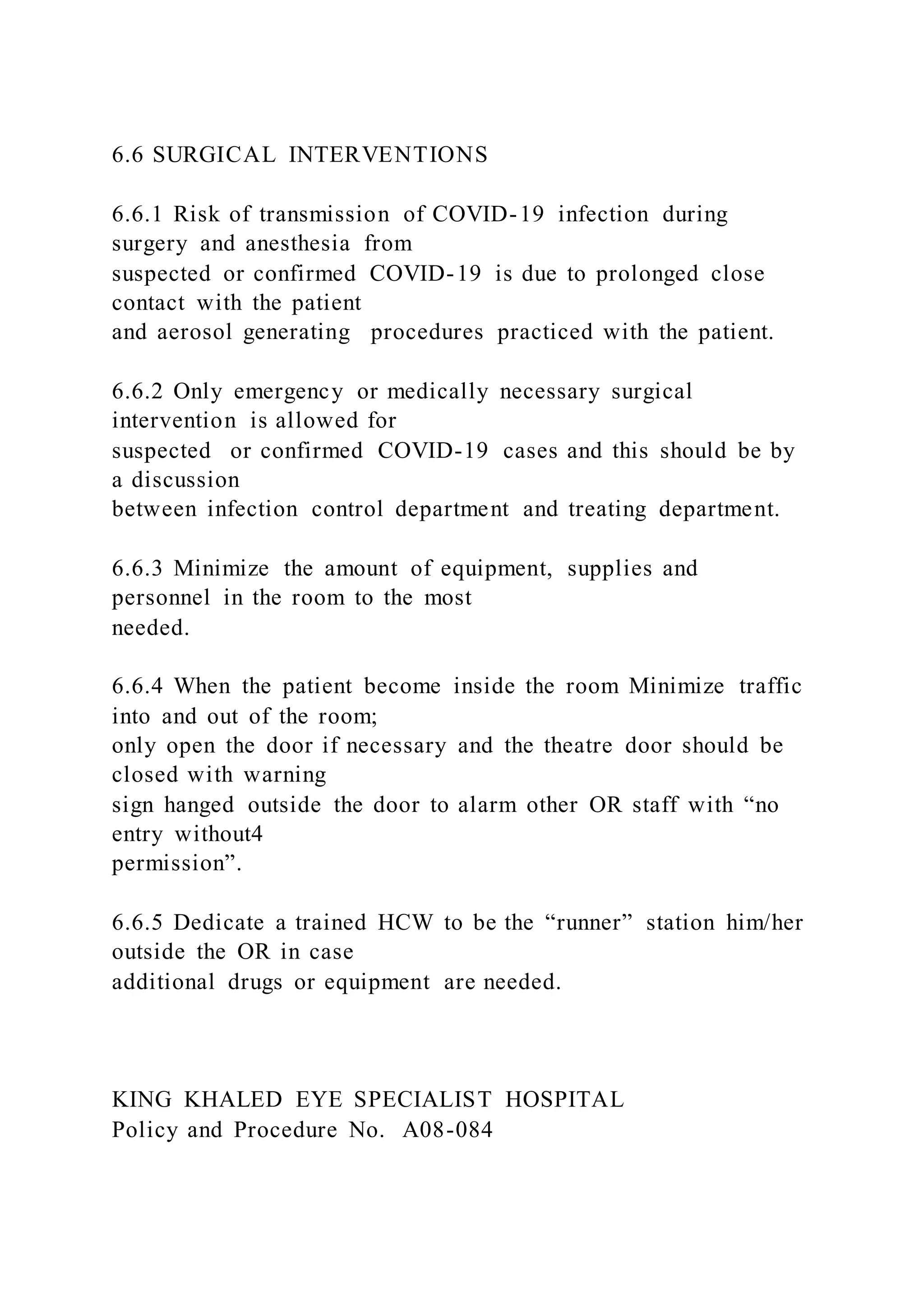 6.6 SURGICAL INTERVENTIONS
6.6.1 Risk of transmission of COVID-19 infection during
surgery and anesthesia from
suspected or confirmed COVID-19 is due to prolonged close
contact with the patient
and aerosol generating procedures practiced with the patient.
6.6.2 Only emergency or medically necessary surgical
intervention is allowed for
suspected or confirmed COVID-19 cases and this should be by
a discussion
between infection control department and treating department.
6.6.3 Minimize the amount of equipment, supplies and
personnel in the room to the most
needed.
6.6.4 When the patient become inside the room Minimize traffic
into and out of the room;
only open the door if necessary and the theatre door should be
closed with warning
sign hanged outside the door to alarm other OR staff with “no
entry without4
permission”.
6.6.5 Dedicate a trained HCW to be the “runner” station him/her
outside the OR in case
additional drugs or equipment are needed.
KING KHALED EYE SPECIALIST HOSPITAL
Policy and Procedure No. A08-084
 