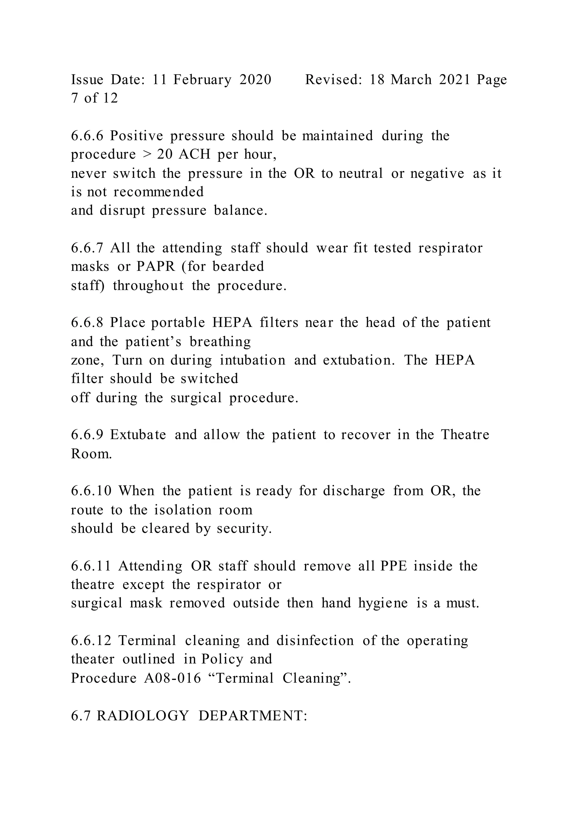 Issue Date: 11 February 2020 Revised: 18 March 2021 Page
7 of 12
6.6.6 Positive pressure should be maintained during the
procedure > 20 ACH per hour,
never switch the pressure in the OR to neutral or negative as it
is not recommended
and disrupt pressure balance.
6.6.7 All the attending staff should wear fit tested respirator
masks or PAPR (for bearded
staff) throughout the procedure.
6.6.8 Place portable HEPA filters near the head of the patient
and the patient’s breathing
zone, Turn on during intubation and extubation. The HEPA
filter should be switched
off during the surgical procedure.
6.6.9 Extubate and allow the patient to recover in the Theatre
Room.
6.6.10 When the patient is ready for discharge from OR, the
route to the isolation room
should be cleared by security.
6.6.11 Attending OR staff should remove all PPE inside the
theatre except the respirator or
surgical mask removed outside then hand hygiene is a must.
6.6.12 Terminal cleaning and disinfection of the operating
theater outlined in Policy and
Procedure A08-016 “Terminal Cleaning”.
6.7 RADIOLOGY DEPARTMENT:
 