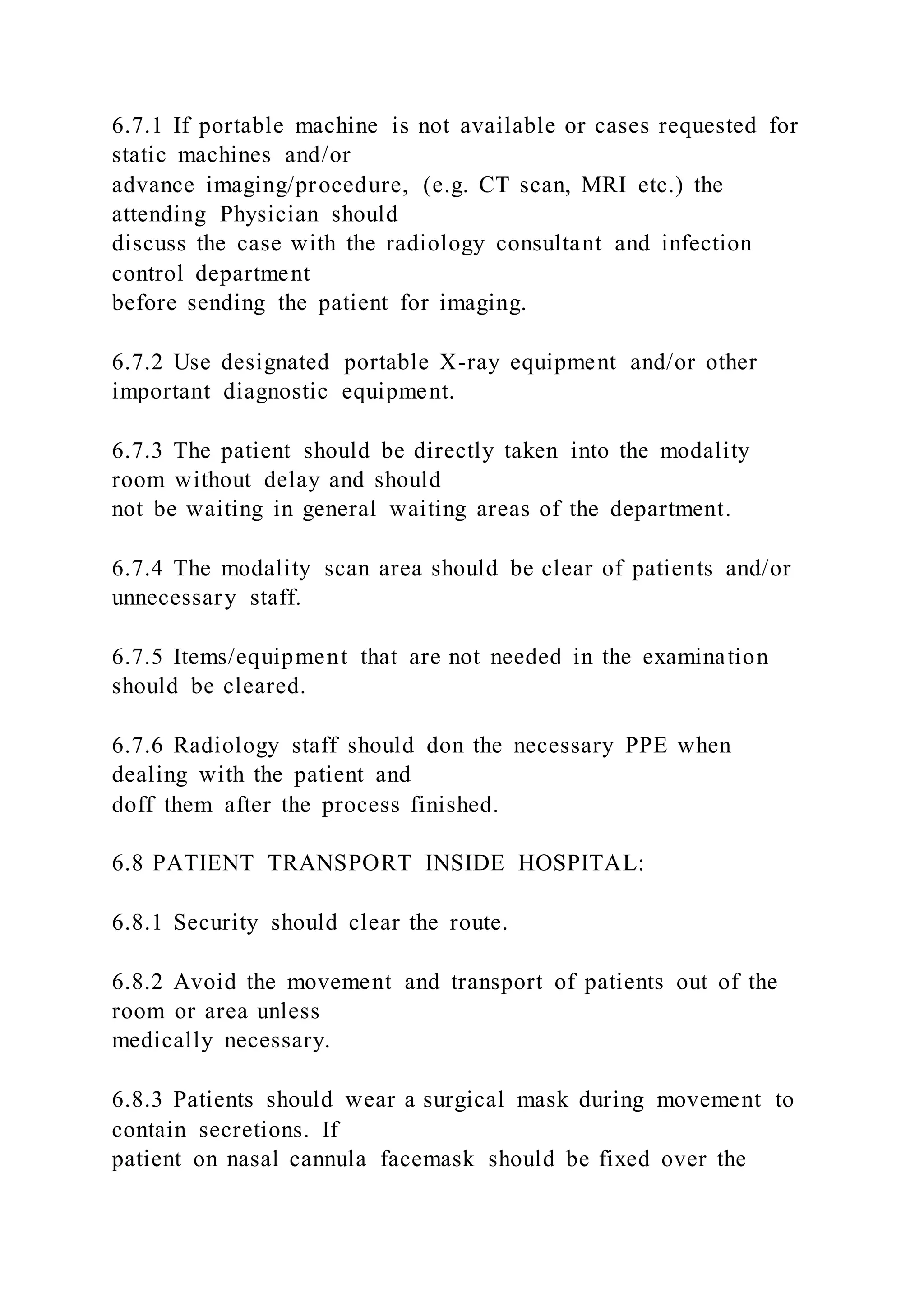 6.7.1 If portable machine is not available or cases requested for
static machines and/or
advance imaging/procedure, (e.g. CT scan, MRI etc.) the
attending Physician should
discuss the case with the radiology consultant and infection
control department
before sending the patient for imaging.
6.7.2 Use designated portable X-ray equipment and/or other
important diagnostic equipment.
6.7.3 The patient should be directly taken into the modality
room without delay and should
not be waiting in general waiting areas of the department.
6.7.4 The modality scan area should be clear of patients and/or
unnecessary staff.
6.7.5 Items/equipment that are not needed in the examination
should be cleared.
6.7.6 Radiology staff should don the necessary PPE when
dealing with the patient and
doff them after the process finished.
6.8 PATIENT TRANSPORT INSIDE HOSPITAL:
6.8.1 Security should clear the route.
6.8.2 Avoid the movement and transport of patients out of the
room or area unless
medically necessary.
6.8.3 Patients should wear a surgical mask during movement to
contain secretions. If
patient on nasal cannula facemask should be fixed over the
 