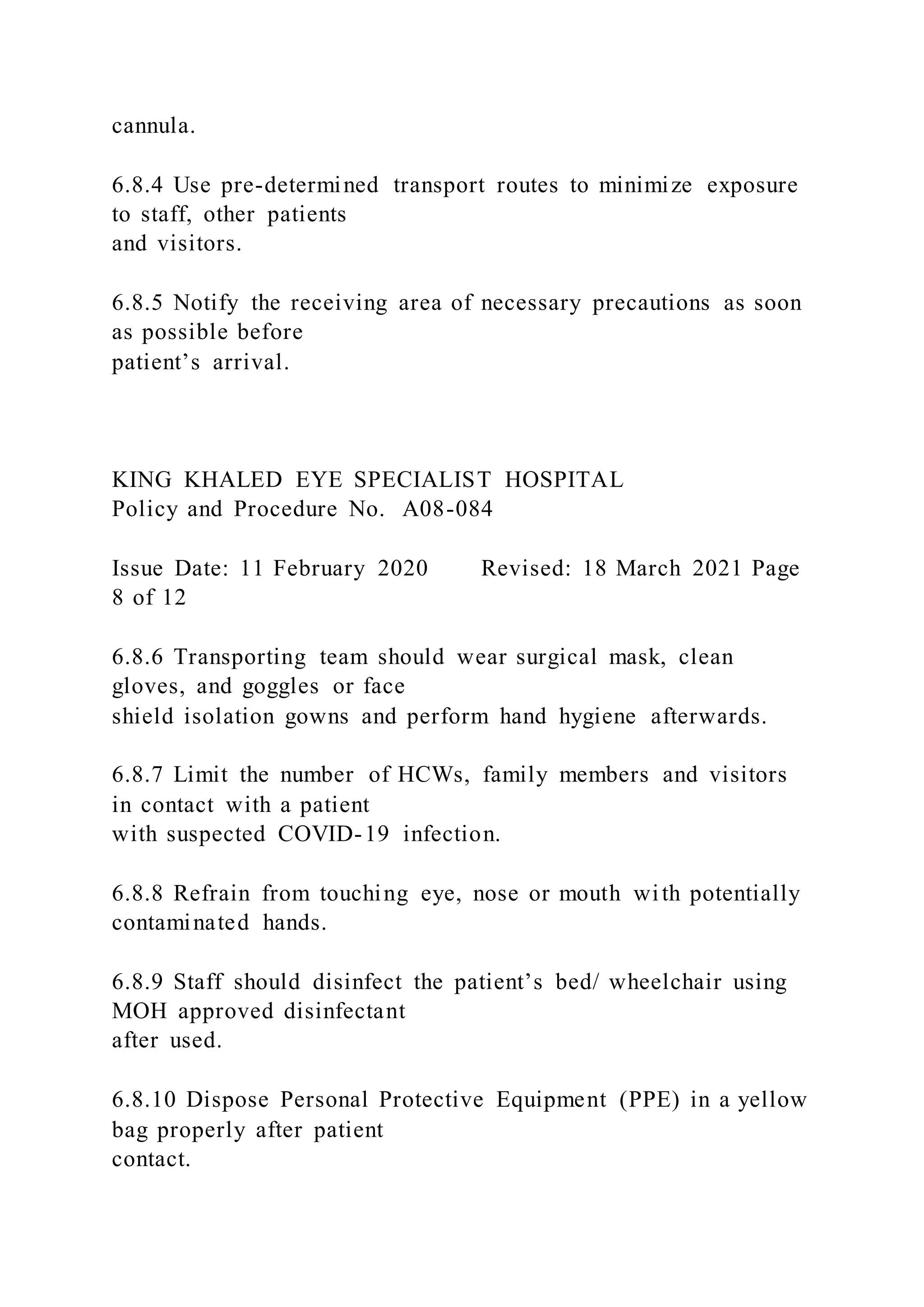 cannula.
6.8.4 Use pre-determined transport routes to minimize exposure
to staff, other patients
and visitors.
6.8.5 Notify the receiving area of necessary precautions as soon
as possible before
patient’s arrival.
KING KHALED EYE SPECIALIST HOSPITAL
Policy and Procedure No. A08-084
Issue Date: 11 February 2020 Revised: 18 March 2021 Page
8 of 12
6.8.6 Transporting team should wear surgical mask, clean
gloves, and goggles or face
shield isolation gowns and perform hand hygiene afterwards.
6.8.7 Limit the number of HCWs, family members and visitors
in contact with a patient
with suspected COVID-19 infection.
6.8.8 Refrain from touching eye, nose or mouth with potentially
contaminated hands.
6.8.9 Staff should disinfect the patient’s bed/ wheelchair using
MOH approved disinfectant
after used.
6.8.10 Dispose Personal Protective Equipment (PPE) in a yellow
bag properly after patient
contact.
 