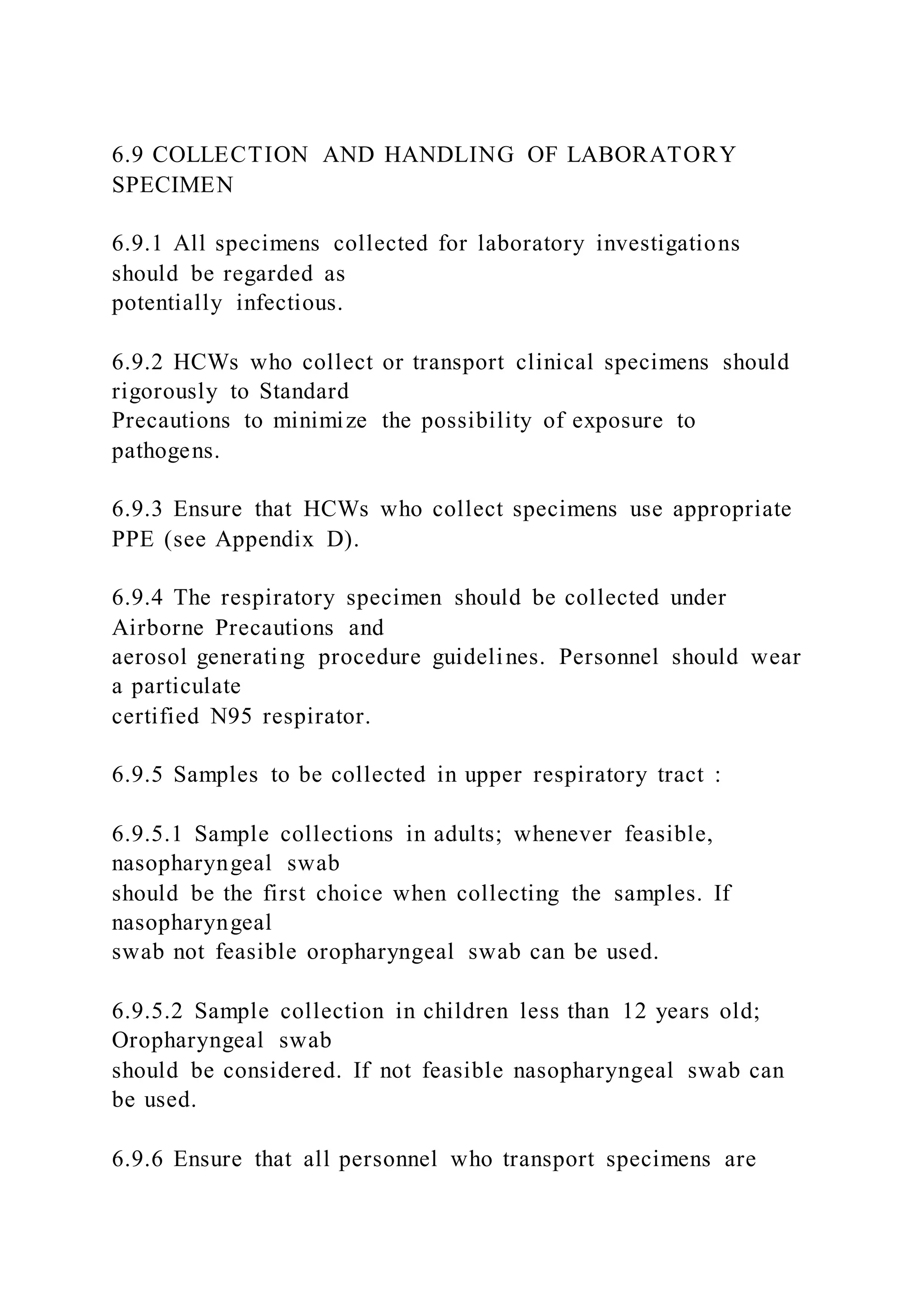 6.9 COLLECTION AND HANDLING OF LABORATORY
SPECIMEN
6.9.1 All specimens collected for laboratory investigations
should be regarded as
potentially infectious.
6.9.2 HCWs who collect or transport clinical specimens should
rigorously to Standard
Precautions to minimize the possibility of exposure to
pathogens.
6.9.3 Ensure that HCWs who collect specimens use appropriate
PPE (see Appendix D).
6.9.4 The respiratory specimen should be collected under
Airborne Precautions and
aerosol generating procedure guidelines. Personnel should wear
a particulate
certified N95 respirator.
6.9.5 Samples to be collected in upper respiratory tract :
6.9.5.1 Sample collections in adults; whenever feasible,
nasopharyngeal swab
should be the first choice when collecting the samples. If
nasopharyngeal
swab not feasible oropharyngeal swab can be used.
6.9.5.2 Sample collection in children less than 12 years old;
Oropharyngeal swab
should be considered. If not feasible nasopharyngeal swab can
be used.
6.9.6 Ensure that all personnel who transport specimens are
 