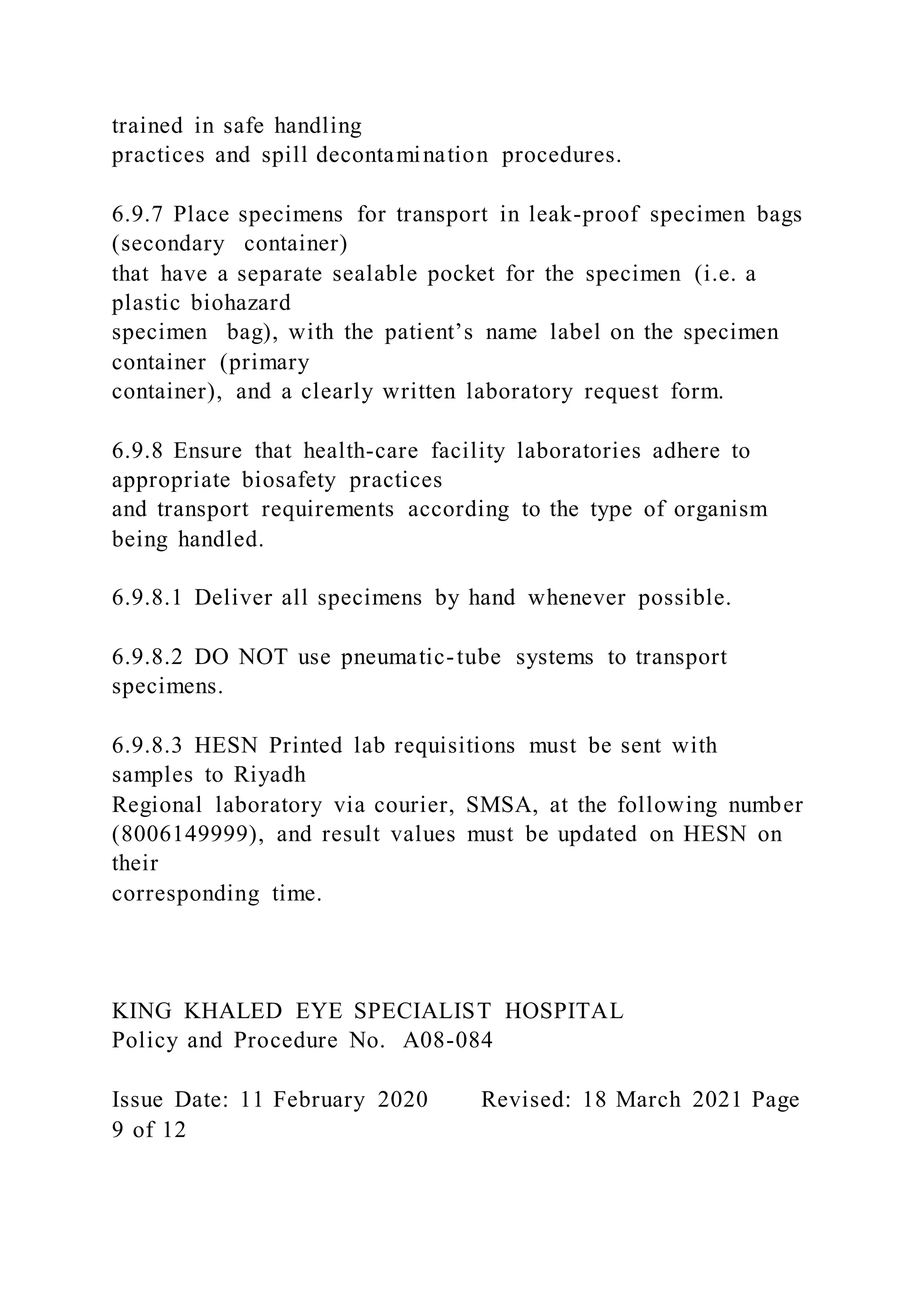trained in safe handling
practices and spill decontamination procedures.
6.9.7 Place specimens for transport in leak-proof specimen bags
(secondary container)
that have a separate sealable pocket for the specimen (i.e. a
plastic biohazard
specimen bag), with the patient’s name label on the specimen
container (primary
container), and a clearly written laboratory request form.
6.9.8 Ensure that health-care facility laboratories adhere to
appropriate biosafety practices
and transport requirements according to the type of organism
being handled.
6.9.8.1 Deliver all specimens by hand whenever possible.
6.9.8.2 DO NOT use pneumatic-tube systems to transport
specimens.
6.9.8.3 HESN Printed lab requisitions must be sent with
samples to Riyadh
Regional laboratory via courier, SMSA, at the following number
(8006149999), and result values must be updated on HESN on
their
corresponding time.
KING KHALED EYE SPECIALIST HOSPITAL
Policy and Procedure No. A08-084
Issue Date: 11 February 2020 Revised: 18 March 2021 Page
9 of 12
 