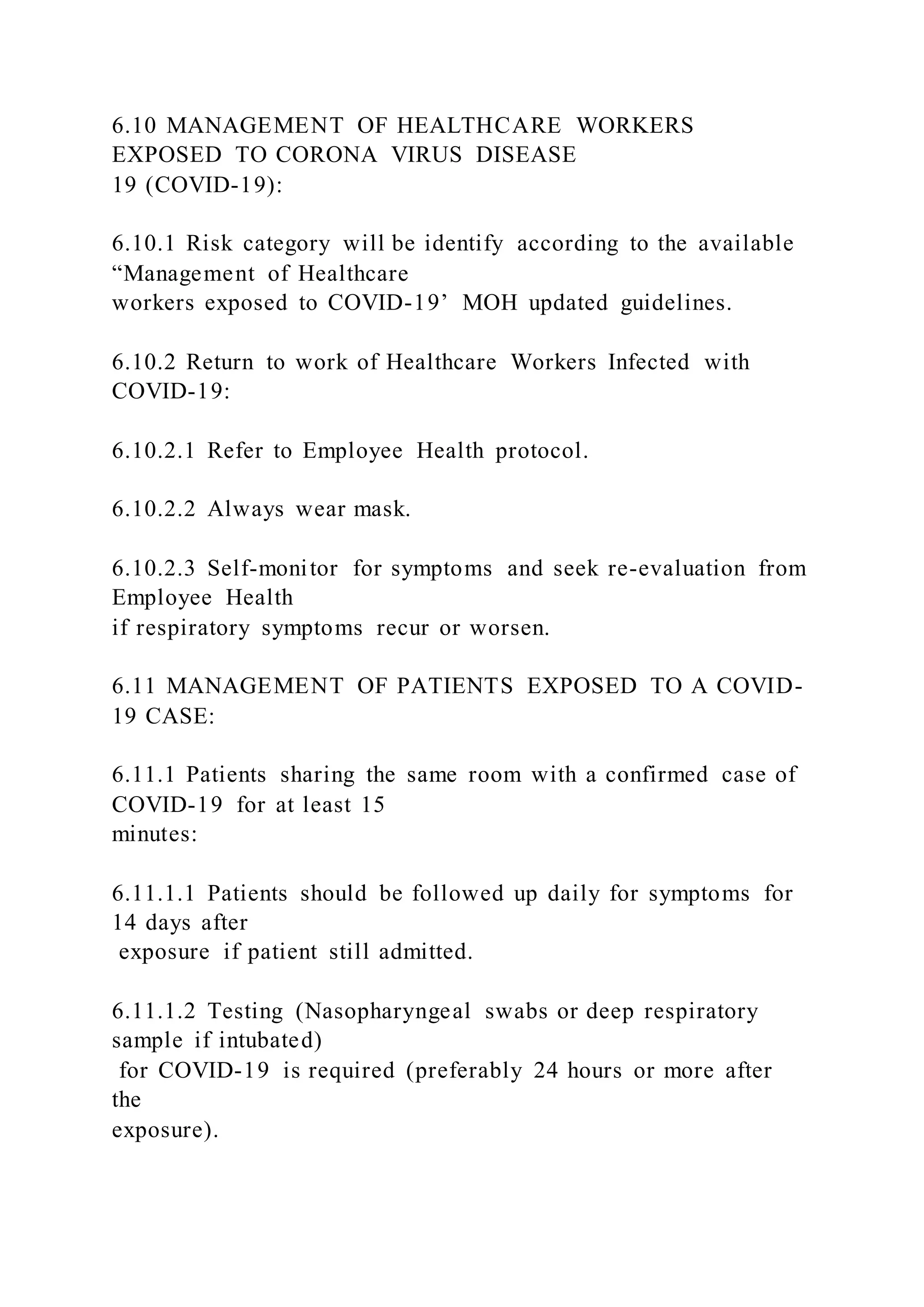 6.10 MANAGEMENT OF HEALTHCARE WORKERS
EXPOSED TO CORONA VIRUS DISEASE
19 (COVID-19):
6.10.1 Risk category will be identify according to the available
“Management of Healthcare
workers exposed to COVID-19’ MOH updated guidelines.
6.10.2 Return to work of Healthcare Workers Infected with
COVID-19:
6.10.2.1 Refer to Employee Health protocol.
6.10.2.2 Always wear mask.
6.10.2.3 Self-monitor for symptoms and seek re-evaluation from
Employee Health
if respiratory symptoms recur or worsen.
6.11 MANAGEMENT OF PATIENTS EXPOSED TO A COVID-
19 CASE:
6.11.1 Patients sharing the same room with a confirmed case of
COVID-19 for at least 15
minutes:
6.11.1.1 Patients should be followed up daily for symptoms for
14 days after
exposure if patient still admitted.
6.11.1.2 Testing (Nasopharyngeal swabs or deep respiratory
sample if intubated)
for COVID-19 is required (preferably 24 hours or more after
the
exposure).
 